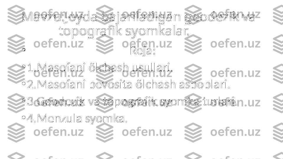 Mavzu:Joyda bajariladigan geodezik va     
           topografik syomkalar.
•
                                    Reja:
•
1.Masofani õlchash usullari.
•
2.Masofani bevosita õlchash asboblari.
•
3.Geodezik va topografik syomka turlari.
•
4.Menzula syomka. 