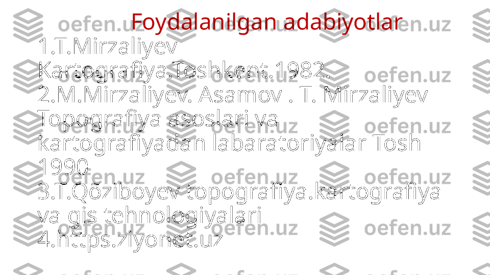                  Foydalanilgan   adabiyotlar
1.T.Mirzaliyev 
Kartografiya.Toshkent.1982.
2.M.Mirzaliyev. Asamov . T. Mirzaliyev 
Topografiya asoslari va 
kartografiyadan labaratoriyalar Tosh 
1990
3.T.Qõziboyev topografiya.kartografiya 
va gis tehnologiyalari 
4.https.ziyonet.uz 