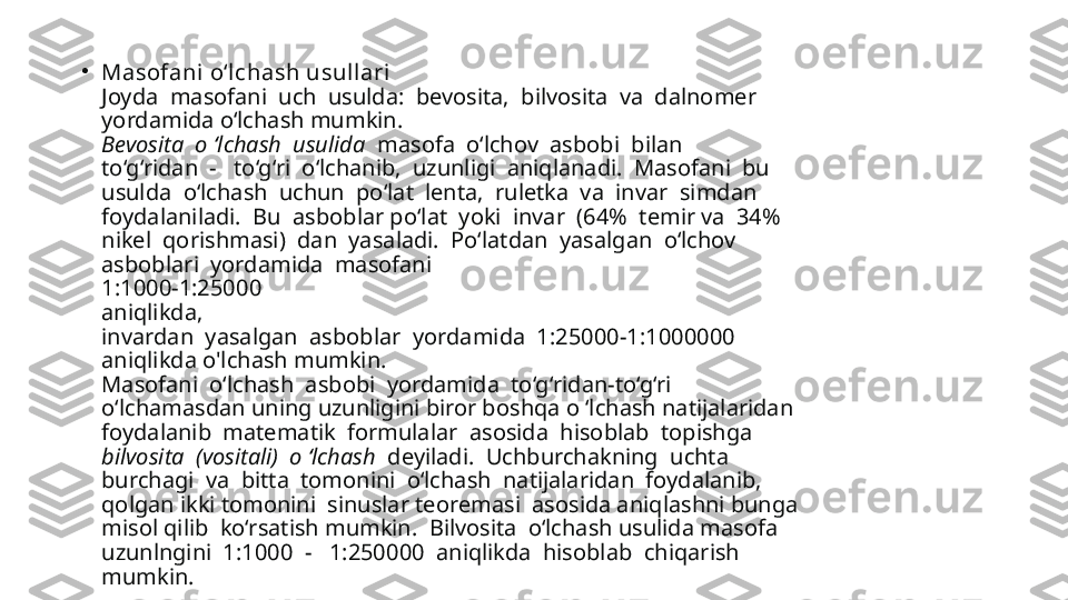 •
Masofani o‘lchash usullari
Joyda  masofani  uch  usulda:  bevosita,  bilvosita  va  dalnomer 
yordamida o‘lchash mumkin.
Bevosita  o ‘lchash  usulida   masofa  o‘lchov  asbobi  bilan 
to‘g‘ridan  -   to‘g‘ri  o‘lchanib,  uzunligi  aniqlanadi.  Masofani  bu 
usulda  o‘lchash  uchun  po‘lat  lenta,  ruletka  va  invar  simdan 
foydalaniladi.  Bu  asboblar po‘lat  yoki  invar  (64%  temir va  34% 
nikel  qorishmasi)  dan  yasaladi.  Po‘latdan  yasalgan  o‘lchov 
asboblari  yordamida  masofani 
1:1000-1:25000 
aniqlikda, 
invardan  yasalgan  asboblar  yordamida  1:25000-1:1000000 
aniqlikda o'lchash mumkin.
Masofani  o‘lchash  asbobi  yordamida  to‘g‘ridan-to‘g‘ri 
o‘lchamasdan uning uzunligini biror boshqa o ‘lchash natijalaridan 
foydalanib  matematik  formulalar  asosida  hisoblab  topishga 
bilvosita  (vositali)  o ‘lchash   deyiladi.  Uchburchakning  uchta 
burchagi  va  bitta  tomonini  o‘lchash  natijalaridan  foydalanib, 
qolgan ikki tomonini  sinuslar teoremasi  asosida aniqlashni bunga 
misol qilib  ko‘rsatish mumkin.  Bilvosita  o‘lchash usulida masofa 
uzunlngini  1:1000  -   1:250000  aniqlikda  hisoblab  chiqarish 
mumkin. 