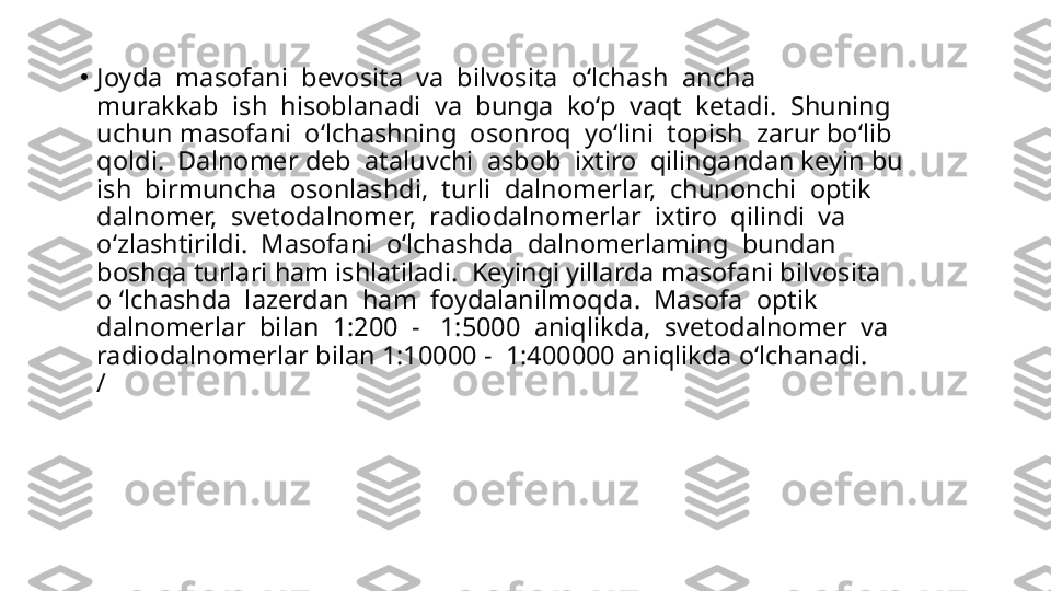 •
Joyda  masofani  bevosita  va  bilvosita  o‘lchash  ancha 
murakkab  ish  hisoblanadi  va  bunga  ko‘p  vaqt  ketadi.  Shuning 
uchun masofani  o‘lchashning  osonroq  yo‘lini  topish  zarur bo‘lib 
qoldi.  Dalnomer deb  ataluvchi  asbob  ixtiro  qilingandan keyin bu 
ish  birmuncha  osonlashdi,  turli  dalnomerlar,  chunonchi  optik 
dalnomer,  svetodalnomer,  radiodalnomerlar  ixtiro  qilindi  va 
o‘zlashtirildi.  Masofani  o‘lchashda  dalnomerlaming  bundan 
boshqa turlari ham ishlatiladi.  Keyingi yillarda masofani bilvosita 
o ‘lchashda  lazerdan  ham  foydalanilmoqda.  Masofa  optik 
dalnomerlar  bilan  1:200  -   1:5000  aniqlikda,  svetodalnomer  va 
radiodalnomerlar bilan 1:10000 -  1:400000 aniqlikda o‘lchanadi.
/ 