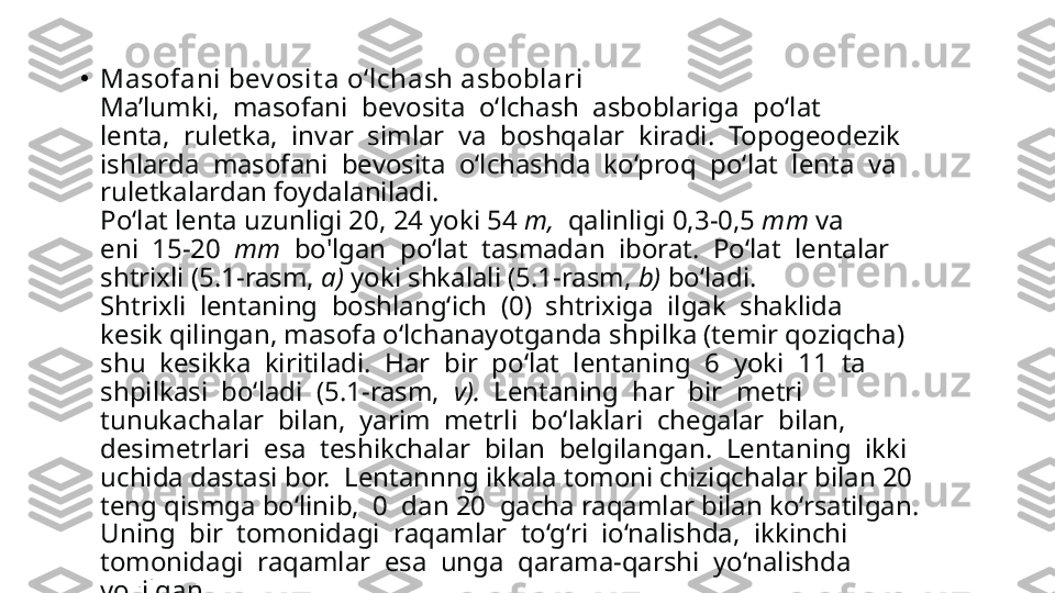 •
Masofani bev osit a o‘lchash asboblari
Ma’lumki,  masofani  bevosita  o‘lchash  asboblariga  po‘lat 
lenta,  ruletka,  invar  simlar  va  boshqalar  kiradi.  Topogeodezik 
ishlarda  masofani  bevosita  o‘lchashda  ko‘proq  po‘lat  lenta  va 
ruletkalardan foydalaniladi.
Po‘lat lenta uzunligi 20, 24 yoki 54  m,   qalinligi 0,3-0,5  mm  va 
eni  15-20   mm   bo'lgan  po‘lat  tasmadan  iborat.  Po‘lat  lentalar 
shtrixli (5.1-rasm,  a)  yoki shkalali (5.1-rasm,  b)  bo‘ladi.
Shtrixli  lentaning  boshlang‘ich  (0)  shtrixiga  ilgak  shaklida 
kesik qilingan, masofa o‘lchanayotganda shpilka (temir qoziqcha) 
shu  kesikka  kiritiladi.  Har  bir  po‘lat  lentaning  6  yoki  11  ta 
shpilkasi  bo‘ladi  (5.1-rasm,   v).   Lentaning  har  bir  metri 
tunukachalar  bilan,  yarim  metrli  bo‘laklari  chegalar  bilan, 
desimetrlari  esa  teshikchalar  bilan  belgilangan.  Lentaning  ikki 
uchida dastasi bor.  Lentannng ikkala tomoni chiziqchalar bilan 20 
teng qismga bo‘linib,  0  dan 20  gacha raqamlar bilan ko‘rsatilgan. 
Uning  bir  tomonidagi  raqamlar  to‘g‘ri  io‘nalishda,  ikkinchi 
tomonidagi  raqamlar  esa  unga  qarama-qarshi  yo‘nalishda 
yozilgan.   