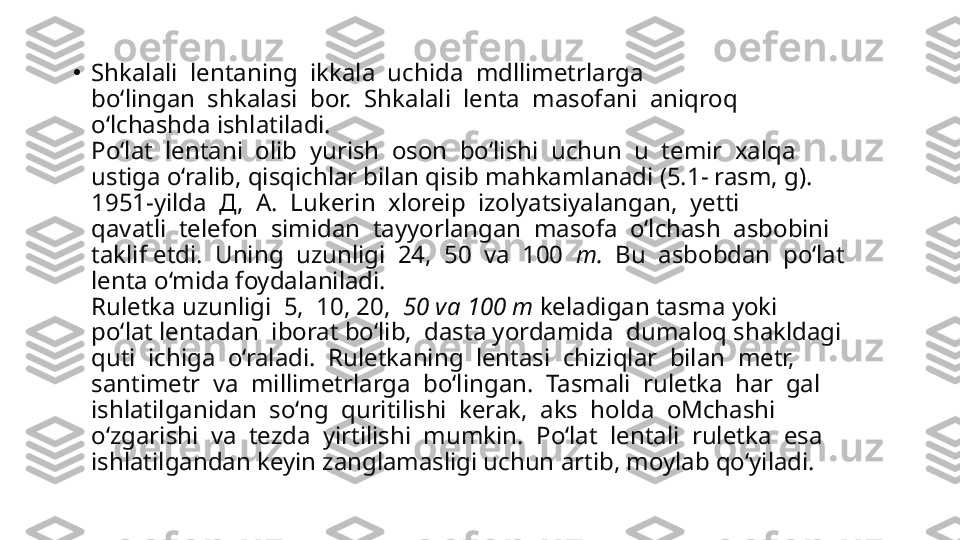 •
Shkalali  lentaning  ikkala  uchida  mdllimetrlarga 
bo‘lingan  shkalasi  bor.  Shkalali  lenta  masofani  aniqroq 
o‘lchashda ishlatiladi.
Po‘lat  lentani  olib  yurish  oson  bo‘lishi  uchun  u  temir  xalqa 
ustiga o‘ralib, qisqichlar bilan qisib mahkamlanadi (5.1- rasm, g).
1951-yilda   Д,   A.  Lukerin  xloreip  izolyatsiyalangan,  yetti 
qavatli  telefon  simidan  tayyorlangan  masofa  o‘lchash  asbobini 
taklif etdi.  Uning  uzunligi  24,  50  va  100   m.   Bu  asbobdan  po‘lat 
lenta o‘mida foydalaniladi.
Ruletka uzunligi  5,  10, 20,   50 va 100 m  keladigan tasma yoki 
po‘lat lentadan  iborat bo‘lib,  dasta yordamida  dumaloq shakldagi 
quti  ichiga  o‘raladi.  Ruletkaning  lentasi  chiziqlar  bilan  metr, 
santimetr  va  millimetrlarga  bo‘lingan.  Tasmali  ruletka  har  gal 
ishlatilganidan  so‘ng  quritilishi  kerak,  aks  holda  oMchashi 
o‘zgarishi  va  tezda  yirtilishi  mumkin.  Po‘lat  lentali  ruletka  esa 
ishlatilgandan keyin zanglamasligi uchun artib, moylab qo‘yiladi. 