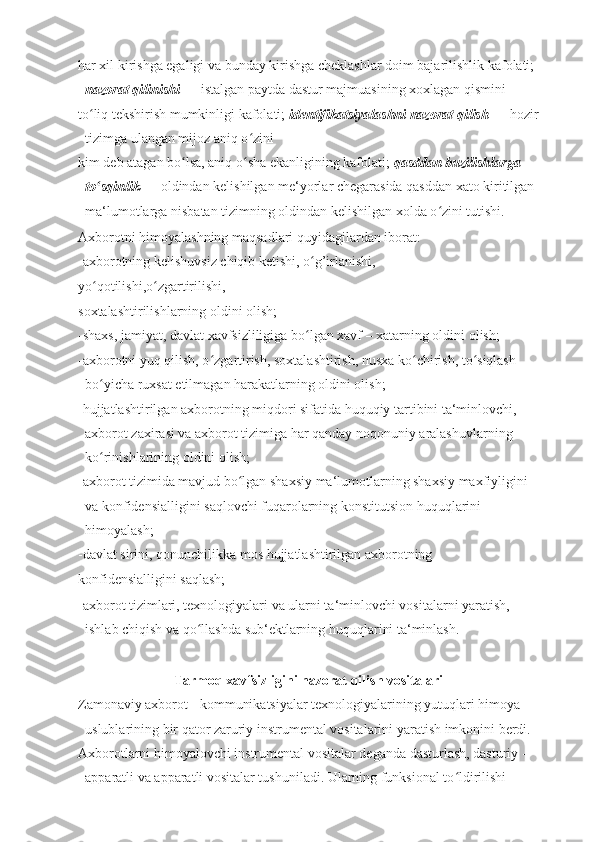 har xil kirishga egaligi va bunday kirishga cheklashlar doim bajarilishlik kafolati; 
nazorat qilinishi  — istalgan paytda dastur majmuasining xoxlagan qismini 
to liq tekshirish mumkinligi kafolati; ʻ identifikatsiyalashni nazorat qilish  — hozir
tizimga ulangan mijoz aniq o zini 	
ʻ
kim deb atagan bo lsa, aniq o sha ekanligining kafolati; 	
ʻ ʻ qasddan buzilishlarga 
to sqinlik	
ʻ  — oldindan kelishilgan me‘yorlar chegarasida qasddan xato kiritilgan 
ma‘lumotlarga nisbatan tizimning oldindan kelishilgan xolda o zini tutishi. 	
ʻ
Axborotni himoyalashning maqsadlari quyidagilardan iborat:
-axborotning kelishuvsiz chiqib ketishi, o g’irlanishi,	
ʻ
yo qotilishi,o zgartirilishi,	
ʻ ʻ
soxtalashtirilishlarning oldini olish;
-shaxs, jamiyat, davlat xavfsizliligiga bo lgan xavf – xatarning oldini olish;	
ʻ
-axborotni yuq qilish, o zgartirish, soxtalashtirish, nusxa ko chirish, to siqlash 	
ʻ ʻ ʻ
bo yicha ruxsat etilmagan harakatlarning oldini olish;	
ʻ
-hujjatlashtirilgan axborotning miqdori sifatida huquqiy tartibini ta‘minlovchi, 
axborot zaxirasi va axborot tizimiga har qanday noqonuniy aralashuvlarning 
ko rinishlarining oldini olish;
ʻ
-axborot tizimida mavjud bo lgan shaxsiy ma‘lumotlarning shaxsiy maxfiyligini 	
ʻ
va konfidensialligini saqlovchi fuqarolarning konstitutsion huquqlarini 
himoyalash;
-davlat sirini, qonunchilikka mos hujjatlashtirilgan axborotning
konfidensialligini saqlash;
-axborot tizimlari, texnologiyalari va ularni ta‘minlovchi vositalarni yaratish, 
ishlab chiqish va qo llashda sub‘ektlarning huquqlarini ta‘minlash.	
ʻ
Tarmoq xavfsizligini nazorat qilish vositalari
Zamonaviy axborot - kommunikatsiyalar texnologiyalarining yutuqlari himoya 
uslublarining bir qator zaruriy instrumental vositalarini yaratish imkonini berdi. 
Axborotlarni himoyalovchi instrumental vositalar deganda dasturlash, dasturiy - 
apparatli va apparatli vositalar tushuniladi. Ularning funksional to ldirilishi 	
ʻ 