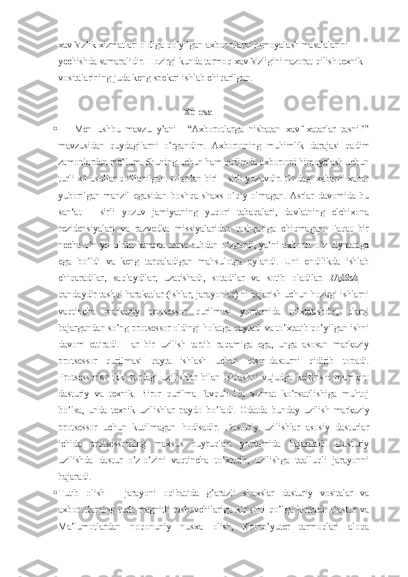 xavfsizlik xizmatlari oldiga qo yilgan axborotlarni himoyalash masalalarini ʻ
yechishda samaralidir. Hozirgi kunda tarmoq xavfsizligini nazorat qilish texnik 
vositalarining juda keng spektri ishlab chiqarilgan. 
 
Xulosa
       Men   ushbu   mavzu   y’ani     “ Axborotlarga   nisbatan   xavf-xatarlar   tasnifi”
mavzusidan   quydagilarni   o’rgandim.   Axborotning   muhimlik   darajasi   qadim
zamonlardan ma‘lum. Shuning uchun ham qadimda axborotni himoyalash uchun
turli xil usullar qo llanilgan. Ulardan biri – sirli yozuvdir. Undagi xabarni xabar	
ʻ
yuborilgan   manzil   egasidan   boshqa   shaxs   o qiy   olmagan.   Asrlar   davomida   bu	
ʻ
san‘at   –   sirli   yozuv   jamiyatning   yuqori   tabaqalari,   davlatning   elchixona
rezidensiyalari   va   razvedka   missiyalaridan   tashqariga   chiqmagan.   Faqat   bir
necha o n yil  oldin hamma narsa  tubdan o zgardi, ya‘ni  axborot  o z qiymatiga	
ʻ ʻ ʻ
ega   bo ldi   va   keng   tarqaladigan   mahsulotga   aylandi.   Uni   endilikda   ishlab
ʻ
chiqaradilar,   saqlaydilar,   uzatishadi,   sotadilar   va   sotib   oladilar.   Uzilish   –
qandaydir tashqi harakatlar (ishlar, jarayonlar) ni bajarish uchun hozirgi ishlarni
vaqtincha   markaziy   protsessor   qurilmasi   yordamida   to’xtatishdir,   ularni
bajargandan so’ng protsessor oldingi holatga qaytadi va to’xtatib qo’yilgan ishni
davom   ettiradi.   Har   bir   uzilish   tartib   raqamiga   ega,   unga   asosan   markaziy
protsessor   qurilmasi   qayta   ishlash   uchun   qism-dasturni   qidirib   topadi.
Protsessorlar   ikki   turdagi   uzi li shlar   bilan   ishla shni   vujudga   keltirishi   mum ki n:
dasturiy   va   texnik.   Biror   qurilma   favqulodda   xizmat   ko’rsatilishiga   muhtoj
bo’lsa,   unda   texnik   uzilishlar   paydo   bo’ladi.   Odatda   bunday   uzilish   markaziy
protsessor   uchun   kutilmagan   hodisadir.   Dasturiy   uzilishlar   asosiy   dasturlar
ichida   protsessorning   maxsus   buyruqlari   yordamida   bajariladi.   Dasturiy
uzilishda   dastur   o’z-o’zini   vaqtincha   to’xtatib,   uzilishga   taalluqli   jarayonni
bajaradi.
 Tutib   olish   –   jarayoni   oqibatida   g’arazli   shaxslar   dasturiy   vositalar   va
axborotlarning   turli   magnitli   tashuvchilariga   kirishni   qo’lga   kiritadi.   Dastur   va
Ma’lumotlardan   noqonuniy   nusxa   olish,   Komp’yuter   tarmoqlari   aloqa 