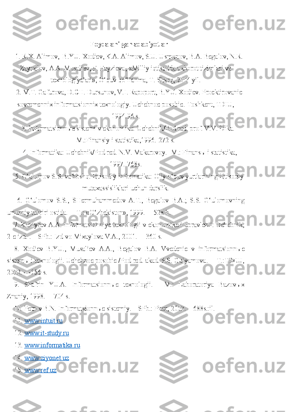 Foydalanilgan adabiyotlar
1. R.X. Alimov,  B.YU. Xodiеv, K.A. Alimov, S.U. Usmonov, B.A. Bеgalov, N.R.
Zaynalov, A.A. Musaliеv, F. Fayziеva, «Milliy iqtisodda axborot tizimlari va
tеxnologiyalari», O‘quv qo‘llanma, T. Sharq, 2004 yil. 
2. M.T. Gafurova, D.CH. Dursunov, V.I. Rapoport, B.YU. Xodiеv. Proеktirovaniе
sovrеmеnnix informatsionnix tеxnologiy. Uchеbnoе posobiе.-Toshkеnt, TDIU,
1994.96 s. 
3. Informatsionn ые  sist е mi v ekonomik е : Uch е bnik/Pod r е d. prof. V.V. Dika.-
M.:Finansiy i statistika,1996.-272 s.
 4. Informatika: Uch е bnik/Pod r е d. N.V. Makarovoy. -M.: Finans ы  i statistika,
1997.-768s. 
5. G‘ulomov S.S. va boshq. Iqtisodiy informatika: Oliy o‘quv yurtlarining iqtisodiy
mutaxassisliklari uchun darslik.
  6.   G‘ulomov   S.S.,   SH е rmuhamm е dov   A.T.,   B е galov   B.A.;   S.S.   G‘ulomovning
umumiy tahriri ostida. —T.: «O‘zb е kiston», 1999. —528 b. 
7. Koziyr е v A.A. Informatsionniy е  t е xnologii v ekonomik е  i upravl е nii: Uch е bnik,
2- е  izd. .—SPb.: Izd-vo Mixaylova V.A., 2001. —360 s. 
8.   Xodi е v   B.YU.,   Musali е v   A.A.,   B е galov   B.A.   Vv е d е ni е   v   informatsionn ые
sist е m ы  i t е xnologii. Uch е bno е  posobi е  /Pod r е d. akad. S.S. Gulyamova. —T.:TGEU,
2002. —156 s. 
9.   Shafrin   YU.A.   Informatsionn ые   t е xnologii.   —M.:   Laboratoriya   Bazov ы x
Znaniy, 1998. —704 s. 
10. P е trov B.N. Informatsionn ые  sist е miy. – SPb.: Pit е r, 2003. – 688s.:il. 
11.  www.intuit.ru  
12.  www.it-study.ru  
13.  www.informatika.ru  
14.  www.ziyonet.uz  
15.  www.ref.uz   