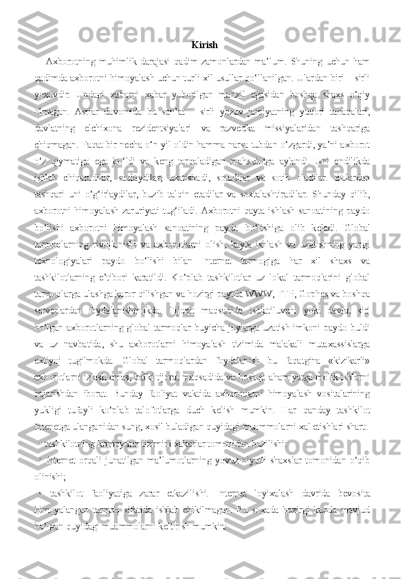 Kirish
    Axborotning   muhimlik   darajasi   qadim   zamonlardan   ma’lum.   Shuning   uchun   ham
qadimda axborotni himoyalash uchun turli xil usullar qo‘llanilgan. Ulardan biri – sirli
yozuvdir.   Undagi   xabarni   xabar   yuborilgan   manzil   egasidan   boshqa   shaxs   o‘qiy
olmagan.   Asrlar   davomida   bu   san’at   –   sirli   yozuv   jamiyatning   yuqori   tabaqalari,
davlatning   elchixona   r е zid е ntsiyalari   va   razv е dka   missiyalaridan   tashqariga
chiqmagan. Faqat bir n е cha o‘n yil oldin hamma narsa tubdan o‘zgardi, ya’ni axborot
o‘z   qiymatiga   ega   bo‘ldi   va   k е ng   tarqaladigan   mahsulotga   aylandi.   Uni   endilikda
ishlab   chiqaradilar,   saqlaydilar,   uzatishadi,   sotadilar   va   sotib   oladilar.   Bulardan
tashqari   uni   o‘g‘irlaydilar,   buzib   talqin   etadilar   va   soxtalashtiradilar.   Shunday   qilib,
axborotni   himoyalash   zaruriyati   tug‘iladi.   Axborotni   qayta   ishlash   sanoatining   paydo
bo‘lishi   axborotni   himoyalash   sanoatining   paydo   bo‘lishiga   olib   k е ladi.   Global
tarmoqlarning   rivojlanishi   va   axborotlarni   olish,   kayta   ishlash   va   uzatishning   yangi
t е xnologiyalari   paydo   bo‘lishi   bilan   Internet   tarmogiga   har   xil   shaxs   va
tashkilotlarning   e’tibori   karatildi.   Ko‘plab   tashkilotlar   uz   lokal   tarmoqlarini   global
tarmoqlarga ulashga karor qilishgan va hozirgi paytda WWW, FTP, Gophes va boshqa
s е rv е rlardan   foydalanishmokda.   Tijorat   maqsadida   ishlatiluvchi   yoki   davlat   siri
bo‘lgan axborotlarning global tarmoqlar buyicha joylarga uzatish imkoni paydo buldi
va   uz   navbatida,   shu   axborotlarni   himoyalash   tizimida   malakali   mutaxassislarga
extiyoj   tugilmokda.   Global   tarmoqlardan   foydalanish   bu   faqatgina   «kizikarli»
axborotlarni izlash emas, balki tijorat maqsadida va boshqa ahamiyatga molik ishlarni
bajarishdan   iborat.   Bunday   faoliyat   vaktida   axborotlarni   himoyalash   vositalarining
yukligi   tufayli   ko‘plab   talofotlarga   duch   k е lish   mumkin.   Har   qanday   tashkilot
Intenetga ulanganidan sung, xosil buladigan quyidagi muammolarni xal etishlari shart: 
• tashkilotning kompyut е r tizimini xak е rlar tomonidan buzilishi:
•  Internet   orqali   junatilgan   ma’lumotlarning  yovuz   niyatli   shaxslar   tomonidan   o‘qib
olinishi; 
•   tashkilot   faoliyatiga   zarar   е tkazilishi.   Internet   loyixalash   davrida   b е vosita
himoyalangan   tarmoq   sifatida   ishlab   chikilmagan.   Bu   soxada   hozirgi   kunda   mavjud
bo‘lgan quyidagi muammolarni k е ltirish mumkin:  