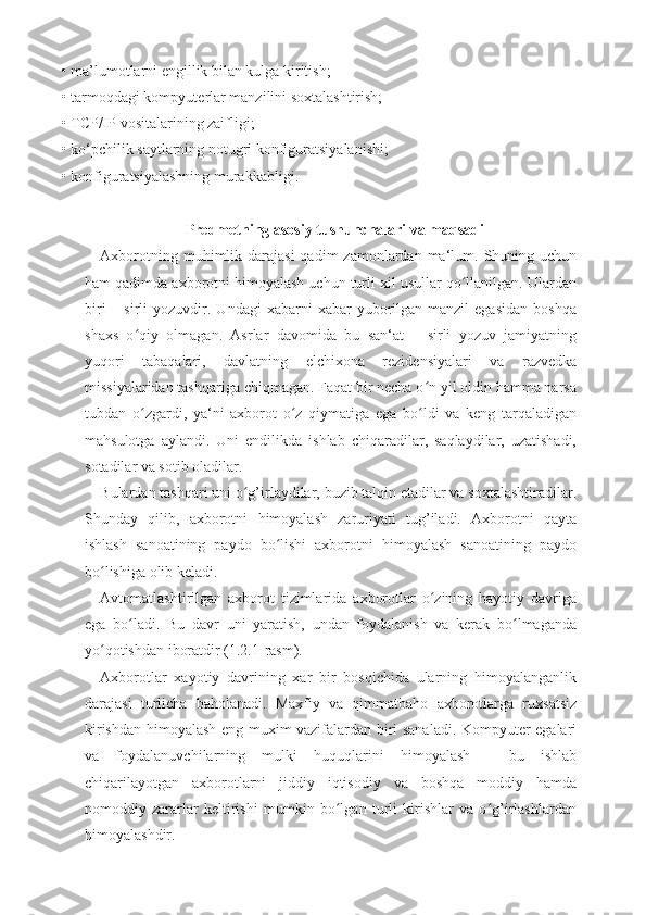 • ma’lumotlarni  е ngillik bilan kulga kiritish; 
• tarmoqdagi kompyut е rlar manzilini soxtalashtirish; 
• TCP/IP vositalarining zaifligi; 
• ko‘pchilik saytlarning notugri konfiguratsiyalanishi;
• konfiguratsiyalashning murakkabligi.
 
Predmetning asosiy tushunchalari va maqsadi
Axborotning  muhimlik  darajasi   qadim  zamonlardan  ma‘lum.  Shuning uchun
ham qadimda axborotni himoyalash uchun turli xil usullar qo llanilgan. Ulardanʻ
biri  –  sirli  yozuvdir.  Undagi   xabarni   xabar   yuborilgan  manzil  egasidan  boshqa
shaxs   o qiy   olmagan.   Asrlar   davomida   bu   san‘at   –   sirli   yozuv   jamiyatning	
ʻ
yuqori   tabaqalari,   davlatning   elchixona   rezidensiyalari   va   razvedka
missiyalaridan tashqariga chiqmagan. Faqat bir necha o n yil oldin hamma narsa	
ʻ
tubdan   o zgardi,   ya‘ni   axborot   o z   qiymatiga   ega   bo ldi   va   keng   tarqaladigan	
ʻ ʻ ʻ
mahsulotga   aylandi.   Uni   endilikda   ishlab   chiqaradilar,   saqlaydilar,   uzatishadi,
sotadilar va sotib oladilar. 
Bulardan tashqari uni o g’irlaydilar, buzib talqin etadilar va soxtalashtiradilar.	
ʻ
Shunday   qilib,   axborotni   himoyalash   zaruriyati   tug’iladi.   Axborotni   qayta
ishlash   sanoatining   paydo   bo lishi   axborotni   himoyalash   sanoatining   paydo	
ʻ
bo lishiga olib keladi. 	
ʻ
Avtomatlashtirilgan   axborot   tizimlarida   axborotlar   o zining   hayotiy   davriga	
ʻ
ega   bo ladi.   Bu   davr   uni   yaratish,   undan   foydalanish   va   kerak   bo lmaganda	
ʻ ʻ
yo qotishdan iboratdir (1.2.1-rasm). 	
ʻ
Axborotlar   xayotiy   davrining   xar   bir   bosqichida   ularning   himoyalanganlik
darajasi   turlicha   baholanadi.   Maxfiy   va   qimmatbaho   axborotlarga   ruxsatsiz
kirishdan himoyalash eng muxim vazifalardan biri sanaladi. Kompyuter egalari
va   foydalanuvchilarning   mulki   huquqlarini   himoyalash   -   bu   ishlab
chiqarilayotgan   axborotlarni   jiddiy   iqtisodiy   va   boshqa   moddiy   hamda
nomoddiy   zararlar   keltirishi   mumkin   bo lgan   turli   kirishlar   va   o g’irlashlardan	
ʻ ʻ
himoyalashdir.  