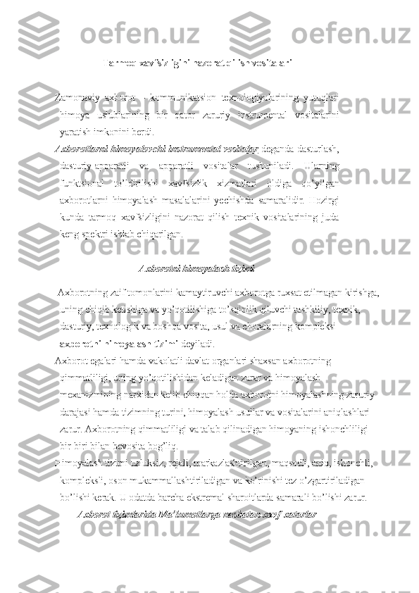 Tarmoq xavfsizligini nazorat qilish vositalari
Zamonaviy   axborot   –   kommunikatsion   texnologiyalarining   yutuqlari
himoya   uslublarining   bir   qator   zaruriy   instrumental   vositalarini
yaratish imkonini berdi.
Axborotlarni himoyalovchi instrumental vositalar   deganda dasturlash,
dasturiy-apparatli   va   apparatli   vositalar   tushuniladi.   Ularning
funktsional   t o’ ldirilishi   xavfsizlik   xizmatlari   oldiga   qo’yilgan
axborotlarni   himoyalash   masalalarini   yechishda   samaralidir.   Hozirgi
kunda   tarmoq   xavfsizligini   nazorat   qilish   texnik   vositalarining   juda
keng spektri ish lab chiqarilgan.
Axborotni himoyalash tizimi
  Axborotning zaif tomonlarini kamaytiruvchi axborotga ruxsat etilmagan kirishga,
uning chiqib ketishiga va yo’qotilishiga to’sqinlik qiluvchi tashkiliy, texnik, 
dasturiy, texnologik va boshqa vosita, usul va choralarning kompleksi — 
axborotni himoyalash tizimi  deyiladi.
Axborot egalari hamda vakolatli davlat organlari shaxsan axborotning 
qimmatliligi, uning yo’qotilishidan keladigan zarar va himoyalash 
mexanizmining narxidan kelib chiqqan holda axborotni himoyalashning zaruriy 
darajasi hamda tizimning turini, himoyalash usullar va vositalarini aniqlashlari 
zarur.  Axborotning qimmatliligi va talab qilinadigan himoyaning ishonchliligi 
bir-biri bilan bevosita bog’liq.
Himoyalash tizimi uzluksiz, rejali, markazlashtirilgan, maqsadli, aniq, ishonchli, 
kompleksli, oson mukammallashtiriladigan va ko’rinishi tez o’zgartiriladigan 
bo’lishi kerak. U odatda barcha ekstremal sharoitlarda samarali bo’lishi zarur.
Axborot tizimlarida Ma’lumotlarga nasbata n  xavf-x a tarlar 