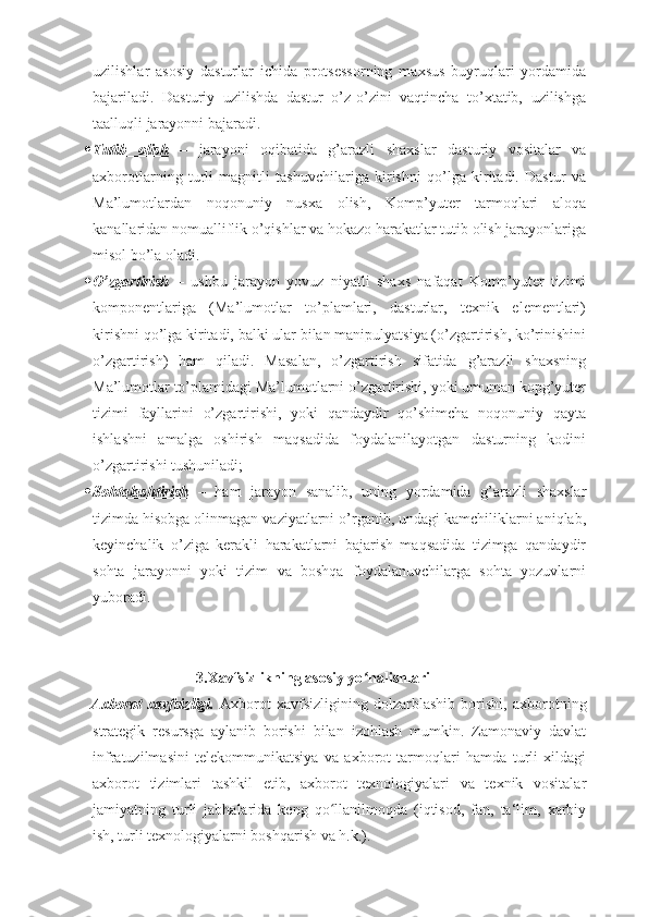 uzilishlar   asosiy   dasturlar   ichida   protsessorning   maxsus   buyruqlari   yordamida
bajariladi.   Dasturiy   uzilishda   dastur   o’z-o’zini   vaqtincha   to’xtatib,   uzilishga
taalluqli jarayonni bajaradi.
 Tutib   olish      –   jarayoni   oqibatida   g’arazli   shaxslar   dasturiy   vositalar   va
axborotlarning   turli   magnitli   tashuvchilariga   kirishni   qo’lga   kiritadi.   Dastur   va
Ma’lumotlardan   noqonuniy   nusxa   olish,   Komp’yuter   tarmoqlari   aloqa
kanallaridan nomualliflik o’qishlar va hokazo harakatlar tutib olish jarayonlariga
misol bo’la oladi.
 O’zgartirish      –   ushbu   jarayon   yovuz   niyatli   shaxs   nafaqat   Komp’yuter   tizimi
komponentlariga   (Ma’lumotlar   to’plamlari,   dasturlar,   texnik   elementlari)
kirishni qo’lga kiritadi, balki ular bilan manipulyatsiya (o’zgartirish, ko’rinishini
o’zgartirish)   ham   qiladi.   Masalan,   o’zgartirish   sifatida   g’arazli   shaxsning
Ma’lumotlar to’plamidagi Ma’lumotlarni o’zgartirishi, yoki umuman kopg’yuter
tizimi   fayllarini   o’zgartirishi,   yoki   qandaydir   qo’shimcha   noqonuniy   qayta
ishlashni   amalga   oshirish   maqsadida   foydalanilayotgan   dasturning   kodini
o’zgartirishi tushuniladi;
 Sohtalashtirish      –   ham   jarayon   sanalib,   uning   yordamida   g’arazli   shaxslar
tizimda hisobga olinmagan vaziyatlarni o’rganib, undagi kamchiliklarni aniqlab,
keyinchalik   o’ziga   kerakli   harakatlarni   bajarish   maqsadida   tizimga   qandaydir
sohta   jarayonni   yoki   tizim   va   boshqa   foydalanuvchilarga   sohta   yozuvlarni
yuboradi.
 
3.Xavfsizlikning asosiy yo nalishlariʻ  
  Axborot   xavfsizligi.   Axborot   xavfsizligining   dolzarblashib   borishi,   axborotning
strategik   resursga   aylanib   borishi   bilan   izohlash   mumkin.   Zamonaviy   davlat
infratuzilmasini   telekommunikatsiya   va   axborot   tarmoqlari   hamda   turli   xildagi
axborot   tizimlari   tashkil   etib,   axborot   texnologiyalari   va   texnik   vositalar
jamiyatning   turli   jabhalarida   keng   qo llanilmoqda   (iqtisod,   fan,   ta‘lim,   xarbiy	
ʻ
ish, turli texnologiyalarni boshqarish va h.k.).  