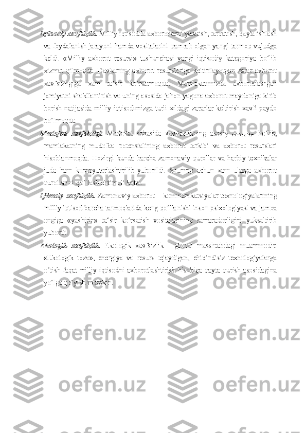 Iqtisodiy xavfsizlik.  Milliy iqtisodda axborotlarni yaratish, tarqatish, qayta ishlash
va foydalanish jarayoni hamda vositalarini qamrab olgan yangi tarmoq vujudga
keldi.   «Milliy   axborot   resursi»   tushunchasi   yangi   iqtisodiy   kategoriya   bo libʻ
xizmat   qilmoqda.   Davlatning   axborot   resurslariga   keltirilayotgan   zarar   axborot
xavfsizligiga   xam   ta‘sir   ko rsatmoqda.   Mamlakatimizda   axborotlashgan	
ʻ
jamiyatni shakllantirish va uning asosida jahon yagona axborot maydoniga kirib
borish natijasida milliy iqtisodimizga turli xildagi zararlar keltirish xavfi paydo
bo lmoqda. 	
ʻ
Mudofaa   xavfsizligi.   Mudofaa   sohasida   xavfsizlikning   asosiy  
ob‘ektlaridan   bo lib,	
ʻ
mamlakatning   mudofaa   potensialining   axborot   tarkibi   va   axborot   resurslari
hisoblanmoqda.   Hozirgi   kunda  barcha  zamonaviy  qurollar   va harbiy  texnikalar
juda   ham   kompyuterlashtirilib   yuborildi.   Shuning   uchun   xam   ularga   axborot
qurollarini qo llash ehtimoli katta.	
ʻ  
Ijtimoiy xavfsizlik.   Zamonaviy axborot   –   kommunikatsiyalar   texnologiyalarining
milliy iqtisod barcha tarmoqlarida keng qo llanishi inson psixologiyasi va jamoa	
ʻ
ongiga   «yashirin»   ta‘sir   ko rsatish   vositalarining   samaradorligini   yuksaltirib	
ʻ
yubordi. 
Ekologik   xavfsizlik.   Ekologik   xavfsizlik   –   global   masshtabdagi   muammodir.
«Ekologik   toza»,   energiya   va   resurs   tejaydigan,   chiqindisiz   texnologiyalarga
o tish faqat  milliy iqtisodni  axborotlashtirish hisobiga qayta qurish asosidagina	
ʻ
yo lga qo yish mumkin. 
ʻ ʻ 