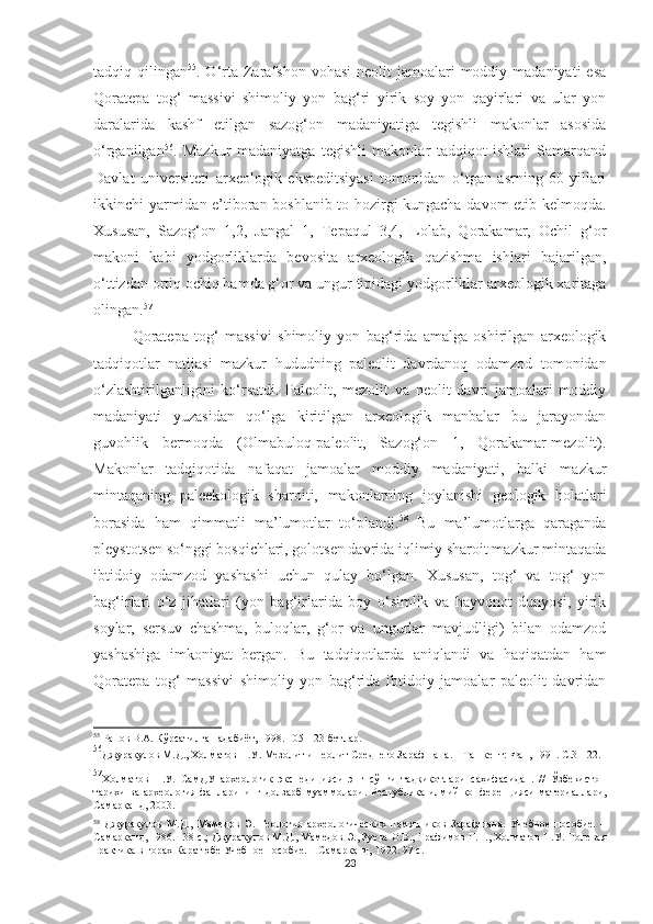 tadqiq qilingan 55
. O‘rta  Zarafshon  vohasi  neolit   jamoalari   moddiy madaniyati   esa
Qoratepa   tog‘   massivi   shimoliy   yon   bag‘ri   yirik   soy   yon   qayirlari   va   ular   yon
daralarida   kashf   etilgan   sazog‘on   madaniyatiga   tegishli   makonlar   asosida
o‘rganilgan 56
.   Mazkur   madaniyatga   tegishli   makonlar   tadqiqot   ishlari   Samarqand
Davlat   universiteti   arxeologik   ekspeditsiyasi   tomonidan   o‘tgan   asrning   60-yillari
ikkinchi-yarmidan e’tiboran boshlanib to hozirgi kungacha davom etib kelmoqda.
Xususan,   Sazog‘on   1,2,   Jangal   1,   Tepaqul   3,4,   Lolab,   Qorakamar,   Ochil   g‘or
makoni   kabi   yodgorliklarda   bevosita   arxeologik   qazishma   ishlari   bajarilgan,
o‘ttizdan ortiq ochiq hamda g‘or va ungur tipidagi yodgorliklar arxeologik xaritaga
olingan. 57
 
Qoratepa   tog‘   massivi   shimoliy   yon   bag‘rida   amalga   oshirilgan   arxeologik
tadqiqotlar   natijasi   mazkur   hududning   paleolit   davrdanoq   odamzod   tomonidan
o‘zlashtirilganligini   ko‘rsatdi.   Paleolit,   mezolit   va   neolit   davri   jamoalari   moddiy
madaniyati   yuzasidan   qo‘lga   kiritilgan   arxeologik   manbalar   bu   jarayondan
guvohlik   bermoqda   (Olmabuloq-paleolit,   Sazog‘on   1,   Qorakamar-mezolit).
Makonlar   tadqiqotida   nafaqat   jamoalar   moddiy   madaniyati,   balki   mazkur
mintaqaning   paleekologik   sharoiti,   makonlarning   joylanishi   geologik   holatlari
borasida   ham   qimmatli   ma’lumotlar   to‘plandi. 58
  Bu   ma’lumotlarga   qaraganda
pleystotsen so‘nggi bosqichlari, golotsen davrida iqlimiy sharoit mazkur mintaqada
ibtidoiy   odamzod   yashashi   uchun   qulay   bo‘lgan.   Xususan,   tog‘   va   tog‘   yon
bag‘irlari   o‘z   jihatlari   (yon   bag‘irlarida   boy   o‘simlik   va   hayvonot   dunyosi,   yirik
soylar,   sersuv   chashma,   buloqlar,   g‘or   va   ungurlar   mavjudligi)   bilan   odamzod
yashashiga   imkoniyat   bergan.   Bu   tadqiqotlarda   aniqlandi   va   haqiqatdan   ham
Qoratepa   tog‘   massivi   shimoliy   yon   bag‘rida   ibtidoiy   jamoalar   paleolit   davridan
55
 Ранов В.А. Кўрсатилган адабиёт, 1998. 105-123-бетлар.
56
Джуракулов М.Д., Холматов Н.У. Мезолит и неолит Среднего Зарафшана. – Ташкент: Фан, 1991. С.3-122. 
57
Холматов   Н.У.   СамДУ   археологик   экспедицияси   энг   сўнги   тадқиқотлари   саҳифасидан.   //   Ўзбекистон
тарихи ва  археология фанларининг долзарб  муаммолари.   Республика илмий  конференцияси материаллари,
Самарқанд, 2003.
58
  Джуракулов   М.Д.,   Мамедов   Э.   Геология   археологических   памятников   Зарафшана.   Учебное   пособие.   –
Самарканд, 1986. 138  с . ;  Джуракулов М.Д., Мамедов Э., Зуева О.В., Трафимов Г.Н., Холматов Н.У. Полевая
практика в горах Каратюбе Учебное пособие. – Самарканд, 1992. 97  с . 
23 