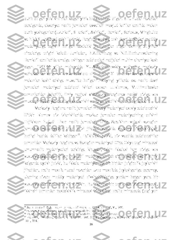 qurib qolgan yoki sho‘rlab ketgan yirik botiqlar hosil qilgan. SHu nuqtai nazardan
qaralganda,   aksariyat   neolit   jamoalari   avvallari   mavjud   ko‘llar   atrofida   makon
qurib  yashaganlar   (Uzunko‘l,  SHarko‘l,  Ashiko‘l,  Damko‘l,  Sariqsuv,  Mingbuloq
va  h.k.).SHuni  qayd   etish  lozimki,  Farg‘ona  vodiysi   tosh   davri   jamoalari  moddiy
madaniyatiga   tegishli   bo‘lgan   dastlabki   ma’lumotlar   o‘tgan   asrning   50-yillari
o‘rtalariga   to‘g‘ri   keladi.   Jumladan,   B.Z.Gamburg   va   N.G.Gorbunovalarning
Damko‘l  atroflarida  amalga   oshirgan  tadqiqotlari  natijalari  muhim   ahamiyat  kasb
etgan.   1963-64   yillar   mobaynida   YU.A.Zadneprovskiy   vodiyning   markaziy
sarhadlarida   keng   ko‘lamda   tadqiqot   olib   borib,   21   ta   tosh   davriga   tegishli
makonlar   kashf   etishga   muvaffaq   bo‘lgan 64
.   Keyingi   yillarda   esa   neolit   davri
jamoalari   madaniyati   tadqiqoti   ishlari   asosan   U.Islomov,   V.I.Timofeevlar
tomonlaridan   bajarilib,   ilmiy   natijasi   «Markaziy   Farg‘ona»   neoliti   o‘ziga   xos
mustaqil madaniyat ekanligi isbotlanishi va fanga kiritilishi bilan belgilanadi 65
. 
Markaziy Farg‘ona neolit jamoalari moddiy-madaniyati asosiy tadqiqotchisi
O‘tkir   Islomov   o‘z   izlanishlarida   mazkur   jamoalar   madaniyatining   qo‘shni
Tojikiston   hududi   Hisor   neolit   jamoalari,   O‘rta   Zarafshon   vohasi   sazog‘on
jamoalari   madaniyatlari   bilan   ba’zi   jihatlari   xususida   madaniy   o‘xshashliklari
borligi   haqida   dalillar   keltirgan 66
.   Ta’kidlash   joizki,   o‘z   vaqtida   tadqiqotchilar
tomonidan Markaziy Farg‘ona va Sazog‘on madaniyati O‘rta Osiyo tog‘ mintaqasi
umumneolit   madaniyatlari   tarkibiga   kiruvchi,   lekin   ikkalasi   ham   o‘ziga   xos
xususiyatlarga   ega   bo‘lgan   mustaqil   madaniyatlar   deb   e’tirof   etilgan   edi 67
.   O‘rni
kelganda   aytish   joizki,   bu   ikkala   madaniyatning   bir-biridan   jo‘g‘rofik   joylanishi
jihatidan,   oraliq   masofa   nuqtai   nazaridan   uzoq   masofada   joylashganiga   qaramay,
ularning   o‘zaro   moddiy   madaniyati   o‘xshashliklariga   yordam   bergan   yana   bir
xususiyat   borligini   keltirish   mumkin.   Bu   ularning   bir   tomondan   tog‘   mintaqasi,
ikkinchi   tomondan   pasttekislik   mintaqasi   o‘rtasidagi   oraliq   mintaqada   (tog‘   yon
64
 Заднепровский Ю.А. Неолит Центральной Ферганы. КСИА. вып.106, М., 1966. 
65
Исламов У.И., Тимофеев В.И. Кўрсатилган адабиёт .  1986, 304 - бет. 
66
 Исламов У.И., Тимофеев В.И. Кўрсатилган адабиёт .  1986. 108, 109-бетлар.
67
  Исломов,   Тимофеев,   Кўрсатилган   адабиёт .   1986.   305   б.;   Джурақулов,   Холматов .   Кўрсатилган   адабиёт .
1991,123 б.
26 