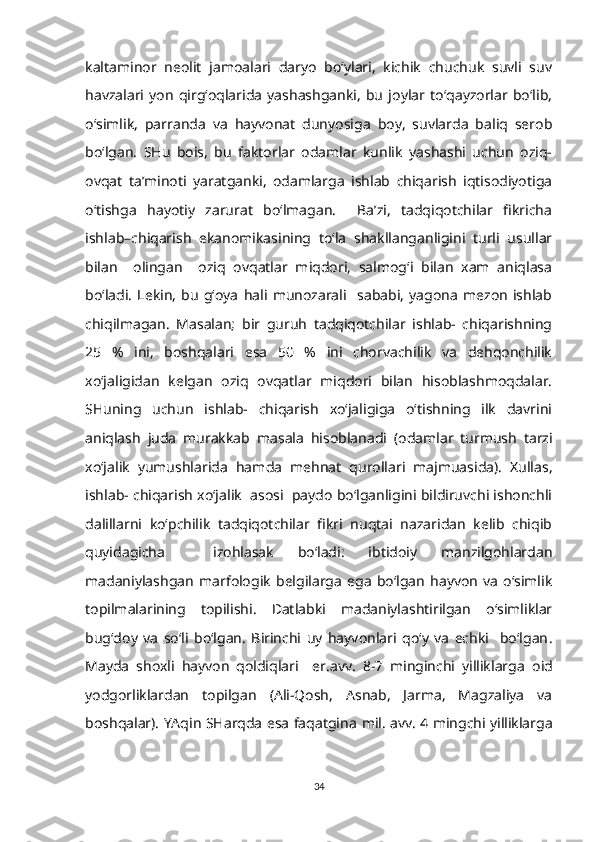 kaltaminor   neolit   jamoalari   daryo   bo‘ylari,   kichik   chuchuk   suvli   suv
havzalari   yon   qirg‘oqlarida   yashashganki,   bu   joylar   to‘qayzorlar   bo‘lib,
o‘simlik,   parranda   va   hayvonat   dunyosiga   boy,   suvlarda   baliq   serob
bo‘lgan.   SHu   bois,   bu   faktorlar   odamlar   kunlik   yashashi   uchun   oziq-
ovqat   ta’minoti   yaratganki,   odamlarga   ishlab   chiqarish   iqtisodiyotiga
o‘tishga   hayotiy   zarurat   bo‘lmagan.     Ba’zi,   tadqiqotchilar   fikricha
ishlab–chiqarish   ekanomikasining   to‘la   shakllanganligini   turli   usullar
bilan     olingan     oziq   ovqatlar   miqdori,   salmog‘i   bilan   xam   aniqlasa
bo‘ladi.   Lekin,   bu   g‘oya   hali   munozarali     sababi,   yagona   mezon   ishlab
chiqilmagan.   Masalan;   bir   guruh   tadqiqotchilar   ishlab-   chiqarishning
25   %   ini,   boshqalari   esa   50   %   ini   chorvachilik   va   dehqonchilik
xo‘jaligidan   kelgan   oziq   ovqatlar   miqdori   bilan   hisoblashmoqdalar.
SHuning   uchun   ishlab-   chiqarish   xo‘jaligiga   o‘tishning   ilk   davrini
aniqlash   juda   murakkab   masala   hisoblanadi   (odamlar   turmush   tarzi
xo‘jalik   yumushlarida   ham da   mehnat   qurollari   majmuasida).   Xullas,
ishlab- chiqarish xo‘jalik  asosi  paydo bo‘lganligini bildiruvchi ishonchli
dalillarni   ko‘pchilik   tadqiqotchilar   fikri   nuqtai   nazaridan   kelib   chiqib
quyidagicha     izohlasak   bo‘ladi:   ibtidoiy   manzilgohlardan
madaniylashgan   marfologik   belgilarga   ega   bo‘lgan   hayvon   va   o‘simlik
topilmalarining   topilishi.   Datlabki   madaniylashtirilgan   o‘simliklar
bug‘doy   va   so‘li   bo‘lgan.   Birinchi   uy   hayvonlari   qo‘y   va   echki     bo‘lgan .
M ayda   shoxli   hayvon   qoldiqlari     er.avv.   8-7   minginchi   yilliklarga   oid
yodgorliklardan   topilgan   (Ali-Qosh,   Asnab,   Jarma,   Magzaliya   va
boshqalar). YAqin SHarqda esa faqatgina   mil . avv .   4 mingchi yilliklarga
34 