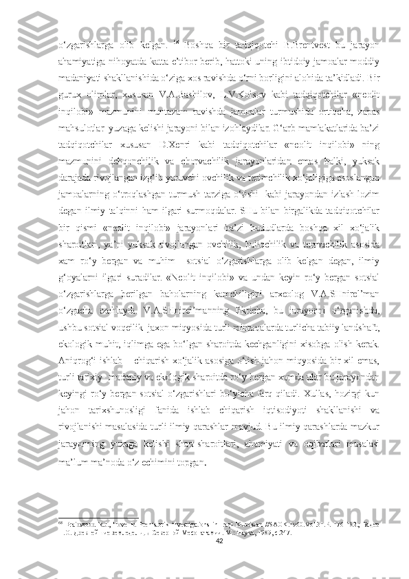 o‘zgarishlarga   olib   kelgan.   68
  Boshqa   bir   tadqiqotchi   B.Brentvest   bu   jarayon
ahamiyatiga nihoyatda katta e’tibor berib, hattoki uning ibtidoiy jamoalar moddiy
madaniyati shakllanishida o‘ziga xos ravishda o‘rni borligini alohida ta’kidladi. Bir
gurux   olimlar,   xususan   V.A.Bashilov,   L.V.Kolsov   kabi   tadqiqotchilar   «neolit
inqilobi»   mazmunini   muntazam   ravishda   jamoalar   turmushida   ortiqcha,   zapas
mahsulotlar  yuzaga kelishi jarayoni bilan izohlaydilar. G‘arb mamlakatlarida ba’zi
tadqiqotchilar   xususan   D.Xenri   kabi   tadqiqotchilar   «neolit   inqilobi»   ning
mazmunini   dehqonchilik   va   chorvachilik   jarayonlaridan   emas   balki,   yuksak
darajada rivojlangan izg‘ib yuruvchi ovchilik va terimchilik xo‘jaligiga asoslangan
jamoalarning   o‘troqlashgan   turmush   tarziga   o‘tishi     kabi   jarayondan   izlash   lozim
degan   ilmiy   talqinni   ham   ilgari   surmoqdalar.   SHu   bilan   birgalikda   tadqiqotchilar
bir   qismi   «neolit   inqilobi»   jarayonlari   ba’zi   hududlarda   boshqa   xil   xo‘jalik
sharoitlari,   ya’ni   yuksak   rivojlangan   ovchilik,   baliqchilik   va   termachilik   asosida
xam   ro‘y   bergan   va   muhim     sotsial   o‘zgarishlarga   olib   kelgan   degan,   ilmiy
g‘oyalarni   ilgari   suradilar.   «Neolit   inqilobi»   va   undan   keyin   ro‘y   bergan   sotsial
o‘zgarishlarga   berilgan   baholarning   kamchiligini   arxeolog   V.A.SHnirel’man
o‘zgacha   izohlaydi.   V.A.SHnirel’manning   fikricha,   bu   jarayonni   o‘rganishda,
ushbu sotsial voqeilik  jaxon miqyosida turli mintaqalarda turlicha tabiiy landshaft,
ekologik muhit,  iqlimga  ega  bo‘lgan  sharoitda  kechganligini  xisobga  olish  kerak.
Aniqrog‘i ishlab – chiqarish xo‘jalik asosiga o‘tish jahon miqyosida bir xil emas,
turli tarixiy- madaniy va ekologik sharoitda ro‘y bergan xamda ular bu jarayondan
keyingi   ro‘y  bergan  sotsial   o‘zgarishlari  bo‘yicha  farq  qiladi.  Xullas,   hozirgi   kun
jahon   tarixshunosligi   fanida   ishlab   chiqarish   iqtisodiyoti   shakllanishi   va
rivojlanishi masalasida turli ilmiy qarashlar mavjud. Bu ilmiy qarashlarda mazkur
jarayonning   yuzaga   kelishi   shart-sharoitlari,   ahamiyati   va   oqibatlari   masalasi
ma’lum ma’noda o‘z echimini topgan .  
68
  Braidwood   R.J.,  Hove   B.   Prehistorik   investigations   in  Iraqi   Kurdistan   //SAOK.1960.Vol.31.P.   176-182.;   Бадер
Н.О. Древнейшие земледельцы Северной Месопатамии. М.: Наука, 1989, с.247.
42 