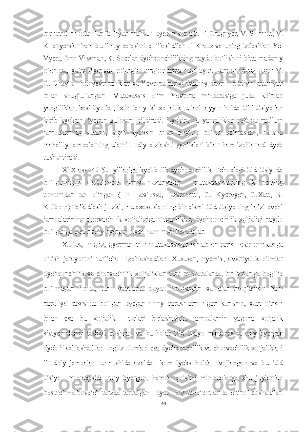 bir iqtidorli odamlar faoliyati mahsuli dyeb hisobladi. F. Gragnyer, V. SHmidt, V.
Koppyerslar ham bu ilmiy qarashni qo`llashdilar. F. Krauz va uning izdoshlari Ye.
Vyert, fonn Vissman, K. Soerlar dyehqonchilikning paydo bo`lishini bitta madaniy
o`choqa,   ya’ni   Byengal   qo`ltig`i     qirg`oqlariga   bog`laydi.   Taniqli   ingliz   olimi   V.
G. Chayld- Indoyevropaliklar va Yevropa tarixi ibtidoiy davri moddiy madaniyati
bilan   shug`ullangan.   Mutaxassis   olim   Yevropa   mintaqasiga   juda   ko`plab
yangiliklar, kashfiyotlar, ixtirolar  yoki  xo`jalik turlari  tayyor  holda Old-Osiyodan
kirib   kyelgan   dyegan   xulosani   bildiradi.   Lyekin,   bu   yangiliklar   nafaqat   ma’lum
jamoalarning   suqilib,   siljib   kyelishi   bilan   bog`liq   bo`lib   qolmasdan,   balkim
mahalliy jamoalarning ularni ijodiy o`zlashtirganliklari bilan ham izohlanadi dyeb
tushuntiradi. 
X1X asr    40-50-  yillariga kyelib ilk dyehqonchilik o`choqlari  Old Osiyoda
bo`lganligini   ifodalovchi   ilmiy   nazariyalar     mutaxassislarning   ko`pchiligi
tomonidan   tan   olingan   (   P.   Lav’ossa,   Dzambotti,   G.   Kyervyen,   G.Xatt,   R.
Kulborn).Ta’kidlash joizki, mutaxassislarning bir qismi Old Osiyoning ba’zi ovchi
jamoalarining chorvachilik xo`jaligiga o`tganliklari dyehqonchilik xo`jaligi paydo
bo`lganga qadar ro`y byergan dyeb ham hisoblashadilar. 
Xullas,     ingliz,   gyerman   tilli   mutaxassislar   ishlab   chiqarish   ekonomikasiga
o`tish   jarayonini   turlicha     izohlashadilar.   Xususan,   nyemis,   avstriyalik   olimlar
dyehqonchilik va chorvachilik xo`jaliklari  turli  mintaqalarda, bir-birlariga  bog`liq
bo`lmagan   holda,   turli   vaqtlarda   paydo   bo`lishgan   va   ular   rivojlanishi   ham
parallyel   ravishda   bo`lgan   dyegan   ilmiy   qarashlarni   ilgari   surishib,   vaqt   o`tishi
bilan   esa   bu   xo`jalik     turlari   birlashishib,   jamoalarnin   yagona   xo`jalik
sistyemalarini   tashkil   etishgan   va   bu   holat   Old   Osiyo   mintaqasida   ro`y   byergan
dyeb hisoblashadilar. Ingliz olimlari esa dyehqonchilik va chorvachilik xo`jaliklari
ibtidoiy   jamoalar   turmushida   azaldan   komplyeks   holda   rivojlangan   va   bu   Old
Osiyo     mintaqasida   ro`y   byergan,   hamda   qo`shni   mintaqalarga   shu   joylardan
bosqichma-bosqich   tarzda   tarqalgan     dyeb     o`z   tadqiqotlarida   e’tirof   etishadilar.
44 