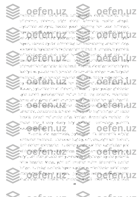 hisoblanadi.   Sopol   idishlar   sirtida   turli   geometrik   shaklda   naqshlar,   hamda
to‘lqinsimon,   tishsimon,   to‘g‘ri   chiziqli   ko‘rinishida   naqshlar   uchraydi.
Joyitunliklar   zeb-ziynat,   bezaklar   yasash   ishlarining   ham   ustasi   bo‘lishgan;
hayvon, parranda suyaklaridan, toshlardan, hamda chig‘onoqlardan turli  bezaklar,
zeb-ziynatlar   taqinchoqlar   yasashganlar.   Makonlardan   ko‘plab     tosh,   loydan
hayvon,   odamzod   qiyofasi   qo‘rinishidagi   turli   predmetlarning   uchratilishi   o‘ziga
xos ravishda haykaltaroshlik rivojlanganligini bildiradi. SHuningdek, ip yigirishda
qo‘llaniladigan   urchuqbosh   toshlari   ham   ko‘plab   topilgan.   Sopol   idish   ichki
devorlarida   saqlanib   qolgan   mato   izlari   joyitunliklarda   dastlabki   oddiy
to‘qimachilik bo‘lganligidan dalolat beradi. YUqorida zikr etilgan izohlar bo‘yicha
kashfiyot   va   yutuqlar   neolit   jamoalari   o‘z   turmushida   erishgan   muvaffaqiyatlari
hisoblanadi.   Joyitun   jamoalari   makonlari   tadqiqotida   ibtidoiy   me’morchilik,   uy-
joy   imoratlari   qurilishlari   borasida   ham   qimmatli   ma’lumotlar   qo‘lga   kiritilgan.
Xususan,   joyitunliklar   bir   xil   o‘lchamli,   bir   xonali   ,   loydan   yasalgan   g‘ishtlardan
uylar   qurishib   yashashganliklari   ma’lum   bo‘ldi.   Eng   qiziqarlisi,   makonlardan
jamoat uchun xizmat qiluvchi umum jamoa uylari qoldiqlari ham topib o‘rganildi.
CHo‘pontepa,   Passejiktepa   makonlari   doirasida   antropologik   topilmalar   ham
uchratildiki, ular tadqiqotida dafn etish  marosimi bilan bog‘liq bo‘lgan urf- odatlar
borasida   qiziqarli   ma’lumotlar   qo‘lga   kiritilgan.   Antropologik   manbalar     o‘z
jihatlari   bilan   SHarqiy   Kaspiy   bo‘yi   jamoalari     topilmalariga   yaqinlilik
xususiyatlariga ega.
YUqorida   zikr   etganimizdek,   joyitunliklar     ilk   dehqonchilik   xo‘jaligi
sohibkorlari   hisoblanadi.     Ular   asosan   bug‘doy,   so‘li,   arpa,   zig‘ir   kabi     boshoqli,
donli   ekinlarni   etishtirganlar.     Bu   ekinlar   yomg‘ir   suvi   bilan   sug‘oriladigan   yoki
selob   toshqin   suvlari   bosadigan   erlarga   ekilgan.     Jamoalar   ekin   maydonlariga
so‘yil,   uchi   o‘tkir   ,chuqalab   erni   yumshatishga   mo‘ljallangan   tayoqlar   yordamida
ishlov   berganlar.   Motiga,   ya’ni   qo‘l   omochlari   muhim   dehqonchilik   qurollari
bo‘lgan.   Bu   tipdagi   qurollarda   hayvon   suyaklari   va   mikrolitlardan   tashkil   topgan
o‘tkir   tig‘lari   bo‘lgan.   SHuningdek,     joyitunliklar   ovchilik,   chorvachilik   bilan
shug‘ullanganliklari   borasida   ma’lumotlar     mavjud.   CHorvachilik   xo‘jaligi   ozuqa
49 