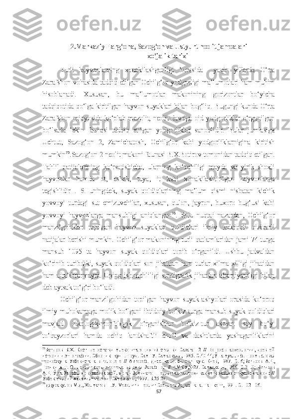 2.Markaziy Farg‘ona, Sazog‘on va Ustyurt neolit jamoalari
xo‘jalik tarixi
Turli   hayvonlarning   xonakilashganligi   borasida     yaqin   yillarda   O‘rta
Zarafshon vohasida  tadqiq etilgan Ochilg‘or  yodgorligi ma’lumotlari ham muhim
hisoblanadi.   Xususan,   bu   ma’lumotlar   makonining   gorizontlar   bo‘yicha
tadqiqotida qo‘lga kiritilgan hayvon suyaklari bilan bog‘liq. Bugungi kunda O‘rta
Zarafshon miqyosida ko‘plab mezolit, neolit  davriga oid yodgorliklar o‘rganilgan
bo‘lsada   lekin   faunasi   tadqiq   etilgan   yodgorliklar   sanoqlidir.   Bular   jumlasiga
Uchtut,   Sazog‘on   2,   Zamichatosh,   Ochilg‘or   kabi   yodgorliklarnigina   kiritish
mumkin 75
.Sazog‘on 2 neolit makoni faunasi B.X.Botirov tomonidan tadqiq etilgan.
Tahlil   natijalarining   ko‘rsatishicha,   ularning   ko‘pchiligi   mayda   va   yirik   shoxli
hayvonlar   hamda   ot,   eshak,   tuya,   it   kabi   xonakilashtirilgan   hayvonlarga
tegishlidir   .   SHuningdek,   suyak   qoldiqlarining   ma’lum   qismi   nisbatan   kichik
yovvoyi   turdagi   sut   emizuvchilar,   xususan,   qulon,   jayron,   buxoro   bug‘usi   kabi
yovvoyi   hayvonlarga   mansubligi   aniqlangan 76
.   SHu   nuqtai   nazardan,   Ochilg‘or
manzilgohidan   topilgan   hayvon   suyaklari   qoldiqlari   ilmiy   tadqiqoti   qiziqarli
natijalar  berishi  mumkin. Ochilg‘or  makonining turli  qatlamlaridan jami  74 turga
mansub   1095   ta   hayvon   suyak   qoldiqlari   topib   o‘rganildi.   Ushbu   jadvaldan
ko‘rinib  turibdiki,  suyak   qoldiqlari   son   jihatdan   ham   turlar   xilma-xilligi   jihatidan
ham   ajralibturmaydi.   Uning   ishonchliligi   stratigrafik   jihatdan   ahamiyatliligi   bilan
deb aytsak to‘g‘ri bo‘ladi.
Ochilg‘or   manzilgohidan   topilgan   hayvon   suyak   ashyolari   orasida   ko‘proq
ilmiy  muhokamaga   molik  bo‘lgani  ibtidoiy  ho‘kiz-turga  mansub  suyak   qoldiqlari
mavjud.   Ekologik-morfologik   o‘rganishlar   ho‘kiz-tur   asosan   soy   bo‘yi
to‘qayzorlari   hamda   ochiq   landshaftli   cho‘l   va   dashtlarda   yashaganliklarini
75
Батыров   Б.Х.   Костные   остатки   млекопитающих   из   стоянки   Сазаган   2   //   Вопросы   археологии,   древней
истории и этнографии. Сборник научн. Труд. СамГУ. Самарканд, 1985. С. 40-44;Ўша муаллиф . Промысловая
териофауна   Узбекистана   в   голоцене   //   Автореф.   Дисс.   канд.   биолог.наук.   Киев,   1987 .   С.   6; Батыров   А.Р.,
Гречкина   Т.Ю.   Неолит   среднего  течения  реки   Зарафшон   //  ИМКУ,№27.  Самарканд,   1966.  С. 3-10;   Ботиров
А.Р. Ўрта Зарафшон воҳасида жойлашган Замичатош неолит манзилгоҳи қадимги ҳайвонот дунёсига доир //
Ўзбек миллий маданият тарихи. Самарқанд, 1997.  Б . 25-28.
76
Джуракулов М.Д, Холматов Н.У.  Мезолит и неолит Среднего Зарафшана. Ташкент,  1991. С. 102-106. 
57 