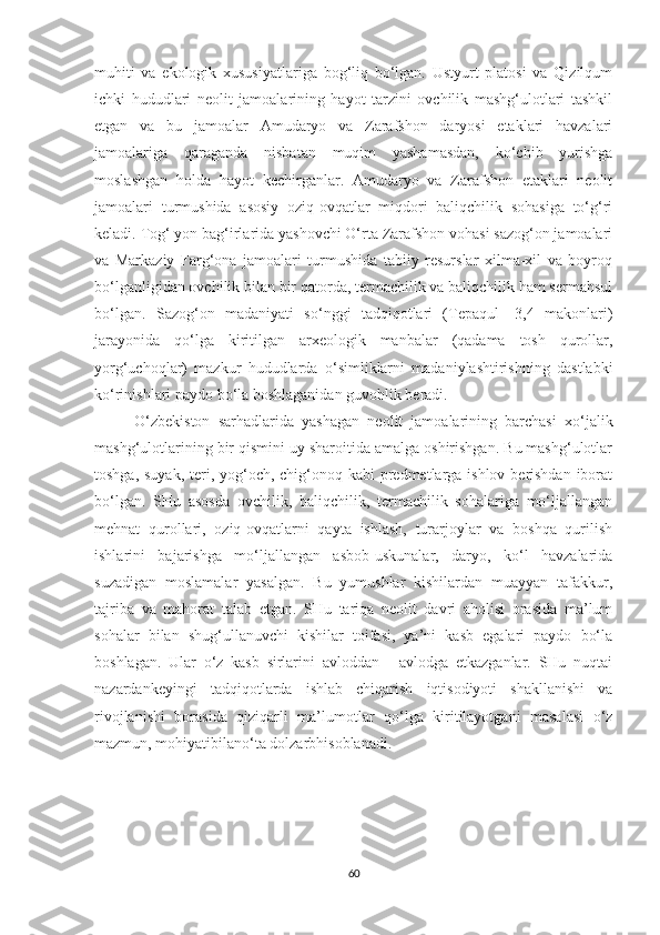 muhiti   va   ekologik   xususiyatlariga   bog‘liq   bo‘lgan.   Ustyurt   platosi   va   Qizilqum
ichki   hududlari   neolit   jamoalarining   hayot   tarzini   ovchilik   mashg‘ulotlari   tashkil
etgan   va   bu   jamoalar   Amudaryo   va   Zarafshon   daryosi   etaklari   havzalari
jamoalariga   qaraganda   nisbatan   muqim   yashamasdan,   ko‘chib   yurishga
moslashgan   holda   hayot   kechirganlar.   Amudaryo   va   Zarafshon   etaklari   neolit
jamoalari   turmushida   asosiy   oziq-ovqatlar   miqdori   baliqchilik   sohasiga   to‘g‘ri
keladi. Tog‘ yon bag‘irlarida yashovchi O‘rta Zarafshon vohasi sazog‘on jamoalari
va   Markaziy   Farg‘ona   jamoalari   turmushida   tabiiy   resurslar   xilma-xil   va   boyroq
bo‘lganligidan ovchilik bilan bir qatorda, termachilik va baliqchilik ham sermahsul
bo‘lgan.   Sazog‘on   madaniyati   so‘nggi   tadqiqotlari   (Tepaqul   -3,4   makonlari)
jarayonida   qo‘lga   kiritilgan   arxeologik   manbalar   (qadama   tosh   qurollar,
yorg‘uchoqlar)   mazkur   hududlarda   o‘simliklarni   madaniylashtirishning   dastlabki
ko‘rinishlari paydo bo‘la boshlaganidan guvohlik beradi.
O‘zbekiston   sarhadlarida   yashagan   neolit   jamoalarining   barchasi   xo‘jalik
mashg‘ulotlarining bir qismini uy sharoitida amalga oshirishgan. Bu mashg‘ulotlar
toshga, suyak, teri, yog‘och, chig‘onoq kabi predmetlarga ishlov berishdan iborat
bo‘lgan.   SHu   asosda   ovchilik,   baliqchilik,   termachilik   sohalariga   mo‘ljallangan
mehnat   qurollari,   oziq-ovqatlarni   qayta   ishlash,   turarjoylar   va   boshqa   qurilish
ishlarini   bajarishga   mo‘ljallangan   asbob-uskunalar,   daryo,   ko‘l   havzalarida
suzadigan   moslamalar   yasalgan.   Bu   yumushlar   kishilardan   muayyan   tafakkur,
tajriba   va   mahorat   talab   etgan.   SHu   tariqa   neolit   davri   aholisi   orasida   ma’lum
sohalar   bilan   shug‘ullanuvchi   kishilar   toifasi,   ya’ni   kasb   egalari   paydo   bo‘la
boshlagan.   Ular   o‘z   kasb   sirlarini   avloddan   -   avlodga   etkazganlar.   SHu   nuqtai
nazardankeyingi   tadqiqotlarda   ishlab   chiqarish   iqtisodiyoti   shakllanishi   va
rivojlanishi   borasida   qiziqarli   ma’lumotlar   qo‘lga   kiritilayotgani   masalasi   o‘z
mazmun, mohiyatibilano‘ta dolzarbhisoblanadi.
60 