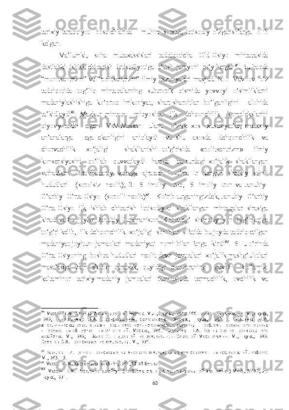 tarixiy   taraqqiyot     bosqichlarida       muhim   sotsial,   iqtisodiy   o‘zgarishlarga     olib
kelgan. 
Ma’lumki,     soha     mutaxassislari     tadqiqoticha     Old   Osiyo     mintaqasida
dastlabki  ishlab chiqarish  iqtisodiyotiga  o‘tish  jarayoni  ro‘y bergan 84
. Bu haqda
“monitsentrizm” va “politsentrizm” ilmiy nazariyalari  mavjud. N.I.   Vavilov   o‘z
tadqiqotida     tog‘liq     mintaqalarning     subtropik     qismida     yovvoyi     o‘simliklarni
madaniylashishiga   ko‘proq   imkoniyat,   shart-sharoitlar   bo‘lganligini     alohida
ta’kidlaydi 85
.   Mazkur   mintaqa     miqyosida     ilk     dehqonchilik     komplekslarini
qiyosiy   tahlil     etgan     V.M.Masson     ularni     o‘ziga   xos     xususiyatlar,   madaniy
an’analarga       ega   ekanligini     aniqlaydi     va   shu     asosda     dehqonchilik     va
chorvachilik     xo‘jaligi       shakllanishi   to‘g‘risida     «politsentrizm»     ilmiy
konsepsiyasini     qo‘llab     quvvatlaydi     hamda     bu   turdagi   xo‘jalik     shakllangan
sarhadlarni     2   ta   madaniy     vohaga     ajratadi:   1.   O‘rta   Er     dengizi     sharqiy     sohili
hududlari       (sopolsiz     neolit);   2.     SHimoliy     Iroq,     SHimoliy   Eron   va   Janubiy-
G‘arbiy   O‘rta Osiyo   (sopolli  neolit) 86
.   Ko‘rib turganingizdek, Janubiy- G‘arbiy
O‘rta Osiyo   ilk   ishlab   chiqarish   iqtisodiyoti    shakllangan   mintaqalar   sirasiga
kiradi va bu  joylar  Janubiy Turkmaniston  Kopettog‘  shimoliy  yon  bag‘irlariga
to‘g‘ri kelib,   ilk dehqonchilik   xo‘jaligi   sohiblari sifatida bu joyda tadqiq etilgan
madaniyat-joyitun   jamaolari   madaniyati   nomi bilan fanga   kirdi 87
.   SHu o‘rinda
O‘rta Osiyoning  boshqa hududlari  neolit davri  jamoalari  xo‘jalik mashg‘ulotlari
masalasiga   ham   e’tibor   qaratsak,   quyidagi   manzaraning     guvohi     bo‘lamiz:
kaltaminor     tarixiy-madaniy     jamoalari     turmushida     termachilik,     ovchilik     va
84
  Массон В.М. Средняя Азия и Древний Восток. М.Л., Наука, 1964,с.466. Первые цивилизации. М., Наука,
1989;   Шнирельман   В.А.   Происхождение   скотоводства.   Москва,   Наука,   1980.   Шнирельман   В.А.
«Неолитическая революция» и неравномерность исторического развития – Проблемы переходного периода
и   переходных   общественных   отношений.   Москва,   1986.Шнирельман   В.А.   Возникновение   производяшего
хозяйства.   М.,   1989;     Бадер   О.Н.   Древнейшие   земледельцы   Северной   Месопотамии.   М.,   Наука,   1989.
Семенов С.А. Происхождение земледелия. М., 1974.
85
  Вавилов Н.И. Центры происхождения мирового земледелия в свете современных исследований. Избр.тр.
М.,1965.Т.5.
86
 Массон В.М. Кўрсатилган адабиёт, 1964, 82-92-бетлар.
87
  Массон   В.М.   Поселение   Джейтун   (проблема   становления   производящей   экономики)-МИА,   №180,   Л.:
Наука, 1971.  
63 