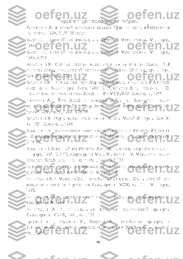 Foydalanilgan adabiyotlar ro‘yxati
Каримов   И.А.   «Тарихий   хотирасиз   келажак   йўқ»   Тошкент,   «Ўзбекистон»
нашриёти,  1998, 21,24-25 betlar 
Бадер   О.Н.   Древнейшие   земледельцы   Северной   Месопотамии.   М.,   Наука,
1989
Бадер   Н.О.   Древнейшие   земледельцы   Северной   Месопатамии.   М.:   Наука,
1989, с.247.
Батыров   Б.Х.   Костные   остатки   млекопитающих   из   стоянки   Сазаган   2   //
Вопросы   археологии,   древней   истории   и   этнографии.   Сборник   научн.   Труд.
СамГУ. Самарканд, 1985.
Батыров   Б.Х.   Промысловая   териофауна   Узбекистана   в   голоцене   //   Автореф.
Дисс.   канд.   биолог.наук.   Киев,   1987 .   С.   6; Батыров   А.Р.,   Гречкина   Т.Ю.
Неолит среднего течения реки Зарафшон // ИМКУ,№27. Самарканд, 1966.
  Ботиров   А.Р.   Ўрта   Зарафшон   воҳасида   жойлашган   Замичатош   неолит
манзилгоҳи   қадимги   ҳайвонот   дунёсига   доир   //   Ўзбек   миллий   маданият
тарихи. Самарқанд, 1997.  Б . 25-28.
Батыров   Б.Х.   Фауна   млекопитаюших   из   пещеры   Мачай   //   Тр уд ы   СамГУ,
вып.351. Самарканд,1978 .  
Бижанов Е.Б. Неолитические памятники юго-восточного Устюрта.  //  Древняя
и   средневековая   культура   юго-восточного   Устюрта.   –   Ташкент :   Фан,   1978.
С.18-79 ; 
Бижанов Е.Б. Каменный век Устюрта. Авт.реф. на соискание уч.степени д.и.н.
–   Нукус,   1996.   С.3-42 ;   Джуракулов   М.Д.,   Холматов   Н.У.   Мезолит   и   неолит
Среднего Зарафшана. – Ташкент: Фан, 1991.  С. 3-122 .
Вавилов   Н.И.   Центры   происхождения   мирового   земледелия   в   свете
современных исследований. Избр.тр. М.,1965.Т.5.
Виноградов А.В. Мамедов Э.Д. Первобытный Лявлякан. Этапы древнейшего
заселения и освоения Внутренних Кызылкумов - МЭХ, вып.10. – М.: Наука,
1975 ;  
Виноградов   А.В.   Древние   охотники   и   рыболовы   Среднеазиатского
междуречье. М., 1981.
Виноградов   А.   В.   О   локальных   вариантах   неолитической   культуры
Кызылкумов.- КСИА, 1970, вып. 122. 
Гулямов   Я.Г.,   Исламов   У.,   Аскаров   А.   Первобытная   культура   и
возникновение   орошаемого   земледелия   в   низовьях   Зарафшана.   –   Ташкент:
Фан, 1966 ;  
68 