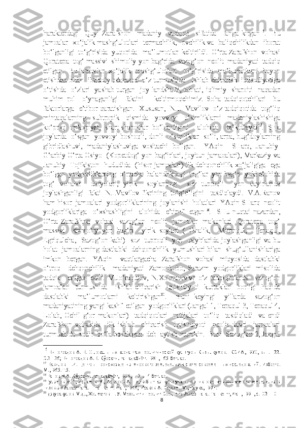 harakterdagi     Quyi   Zarafshon     madaniy     varianti     sifatida     fanga   kirgan 16
.     Bu
jamoalar   xo‘jalik mashg‘ulotlari   termachilik,   ovchilik va   baliqchilikdan   iborat
bo‘lganligi  to‘g‘risida  yuqorida   ma’lumotlar  keltirildi.  O‘rta Zarafshon  vohasi
Qoratepa  tog‘ massivi  shimoliy-yon bag‘rida  sazog‘on  neolit  madaniyati  tadqiq
etilgan.   Bu jamoalar   xo‘jalik   mashg‘ulotlari     to‘g‘risida   ma’lumotlarni   bayon
etishdan oldin  ibtidoiy odamzod  o‘z turmushida   ishlab chiqarish  iqtisodiyotiga
o‘tishda     o‘zlari    yashab   turgan   joy  landshafti, tabiati,  iqlimiy   sharoiti    naqadar
muhim   rol     o‘ynaganligi     faktini       keltirmoqchimiz.   Soha   tadqiqotchilari     bu
faktorlarga   e’tibor qaratishgan.   Xususan,   N.I.   Vavilov   o‘z tadqiqotida   tog‘liq
mintaqalarning     subtropik     qismida     yovvoyi     o‘simliklarni     madaniylashishiga
ko‘proq   imkoniyat,   shart-sharoitlar   bo‘lganligini     alohida     ta’kidlaydi 17
.   SHu
joylarda   o‘sgan   yovvoyi boshoqli, donli   o‘simliklar   so‘li, arpa, bug‘doylarning
gibridlashuvi,   madaniylashuviga   vositachi   bo‘lgan.     YAqin     SHarq,   Janubiy-
G‘arbiy O‘rta Osiyo   (Kopetdog‘ yon bag‘irlari, joyitun jamaoalari), Markaziy va
Janubiy   Tojikiston   hududida   (hisor jamoalari) ilk dehqonchilik xo‘jaligiga   ega
bo‘lgan  yodgorliklarning  o‘rtacha  balandlikdagi  tog‘lar  yon bag‘ri  yoki alohida
tog‘   vohalar     daryolari,   yirik     soylarning     soz   tuproqli     yon   qayirlarida
joylashganligi   fakti   N.I.Vavilov fikrining   to‘g‘riligini     tasdiqlaydi.   V.A.Ranov
ham hisor  jamoalari  yodgorliklarining  joylanishi  holatlari  YAqin SHarq  neolit
yodgorliklariga     o‘xshashligini     alohida     e’tirof     etgan 18
.     SHu   nuqtai   nazardan,
O‘rta   Zarafshon     vohasi     sazog‘on     neolit     jamoalar     makonlari     Qoratepa     tog‘
massivi     shimoliy   yon   bag‘ri     yirik   soylari   (   Ohalik,     Mironqul,     Tepaqul,
Egriqulcha,    Sazog‘on  kabi)    soz    tuproqli    yon    qayirlarida  joylashganligi  va  bu
holat   jamoalarning dastlabki   dehqonchilik   yumushlari bilan   shug‘ullanishlariga
imkon     bergan.     YAqin       vaqtlargacha     Zarafshon     vohasi     miqyosida     dastlabki
o‘troq     dehqonchilik     madaniyati    Zamonbobo, Sarazm    yodgorliklari    misolida
tadqiq     etilgan   edi 19
.   M.Jo‘raqulov,   N.Xolmatovlvr   o‘z   tadqiqotlarda     sazog‘on
jamoalari     turmushida       ishlab   chiqarish     iqtisodiyoti     kurtaklari     borligi     haqida
dastlabki     ma’lumotlarni     keltirishgan 20
.     Buni   keyingi     yillarda     sazog‘on
madaniyatining yangi kashf  etilgan  yodgorliklari (Jangal 1, Tepaqul 3, Tepaqul 4,
Lolab,   Ochil   g‘or   makonlari)     tadqiqotlari     natijalari     to‘liq     tasdiqladi     va   endi
Zarafshon   vohasida     ilk   ishlab     chiqarish     iqtisodiyoti     neolit   davri     jamoalari
turmushida  sodir  bo‘la boshlagan  deb  aytish mumkin.  Buni  Sazog‘on 2, Jangal
16
 Виноградов А. В. О локальных вариантах неолитической культуры Кызылкумов.- КСИА, 1970, вып. 122.
С. 31-36; Виноградов А.В. Кўрсатилган адабиёт .  1981 ,  165 -бетлар .
17
  Вавилов Н.И. Центры происхождения мирового земледелия в свете современных исследований. Избр.тр.
М.,1965.Т.5.
18
 Ранов В.А. Кўрсатилган адабиёт, 1998, 113-114-бетлар. 
19
Гулямов Я.Г., Исламов  У., Аскаров А. Первобытная культура и возникновение орошаемого  земледелия в
низовьях Зарафшана. – Ташкент: Фан, 1966 ;  Исаков А. Саразм. М., Наука, 1991. 
20
 Джуракулов М.Д., Холматов Н.У. Мезолит и неолит Среднего Зарафшана. Ташкент, Фан, 1991, с.102-110
8 