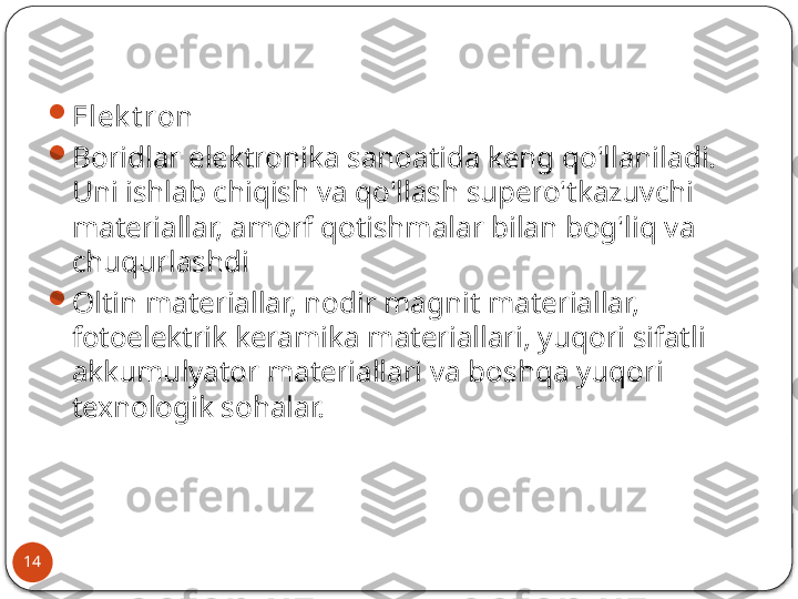 14 
Elek t ron

Boridlar elektronika sanoatida keng qo'llaniladi. 
Uni ishlab chiqish va qo'llash supero'tkazuvchi 
materiallar, amorf qotishmalar bilan bog'liq va 
chuqurlashdi

Oltin materiallar, nodir magnit materiallar, 
fotoelektrik keramika materiallari, yuqori sifatli 
akkumulyator materiallari va boshqa yuqori 
texnologik sohalar.  