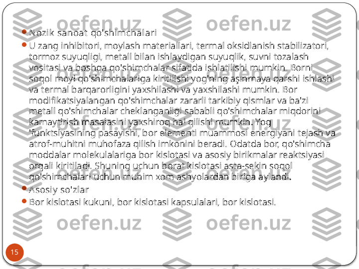 15 
N ozik  sanoat  qo'shimchalari

U zang inhibitori, moylash materiallari, termal oksidlanish stabilizatori, 
tormoz suyuqligi, metall bilan ishlaydigan suyuqlik, suvni tozalash 
vositasi va boshqa qo'shimchalar sifatida ishlatilishi mumkin. Borni 
soqol moyi qo'shimchalariga kiritilishi yog'ning aşınmaya qarshi ishlashi 
va termal barqarorligini yaxshilashi va yaxshilashi mumkin. Bor 
modifikatsiyalangan qo'shimchalar zararli tarkibiy qismlar va ba'zi 
metall qo'shimchalar cheklanganligi sababli qo'shimchalar miqdorini 
kamaytirish masalasini yaxshiroq hal qilishi mumkin. Yog 
'funktsiyasining pasayishi, bor elementi muammosi energiyani tejash va 
atrof-muhitni muhofaza qilish imkonini beradi. Odatda bor, qo'shimcha 
moddalar molekulalariga bor kislotasi va asosiy birikmalar reaktsiyasi 
orqali kiritiladi. Shuning uchun borat kislotasi asta-sekin soqol 
qo'shimchalari uchun muhim xom ashyolardan biriga aylandi.

A sosiy  so'zlar

Bor kislotasi kukuni, bor kislotasi kapsulalari, bor kislotasi.  