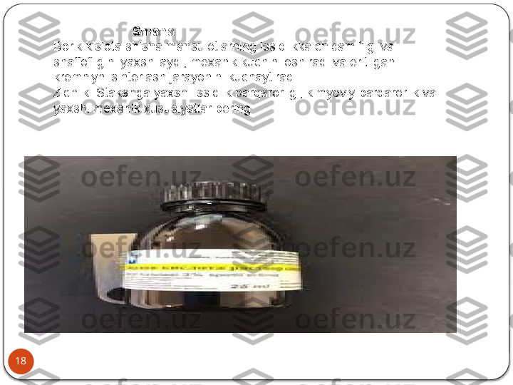 18                        Shisha
Borik kislota shisha mahsulotlarning issiqlikka chidamliligi va 
shaffofligini yaxshilaydi, mexanik kuchini oshiradi va eritilgan 
kremniyni sinterlash jarayonini kuchaytiradi.
Zichlik. Stakanga yaxshi issiqlik barqarorligi, kimyoviy barqarorlik va 
yaxshi mexanik xususiyatlar bering  