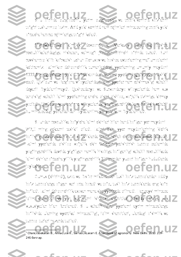 SHu   o‘rinda   qurg‘oqchil,   yarim   qurg‘oqchil   va   tropik-semirid   so‘zlarini
to‘g‘ri tushunmoq lozim. Arid yoki semirid nam rejimlari mintaqaning tropik yoki
o‘rtacha harorat rejimlariga to‘g‘ri keladi.  1
O‘zbekistondagi   lalmikor   dexqonchilik,   Markaziy   Osiyoning   boshqa
respublikalaridagiga   nisbatan,   salmog‘i   jihatdan   birinchi   o‘rinda   turadi.   Buni
ravshanroq kilib ko‘rsatish uchun Genusov va boshqa avtorlarning ma’lumotlarini
keltiramiz.   Lalmikor   dehqonchilik   tumanlaridagi   yyerlarning   umumiy   maydoni
6222,5   ming   gektarni   yoki   O‘zbekistondagi   xamma   yyerlarning   17,7%   ni   tashkil
etadi. Qizilqum va Farg‘ona viloyatlaridagi lalmi yyerlar nam etishmasligi sababli
deyarli   foydalanilmaydi.   Qashqadaryo   va   Surxondaryo   viloyatlarida   ham   suv
tanqisligi  sababli   lalmi   yyerlarning  ancha  qismi   qishloq,  xo‘jalik  tizimiga  kirmay
yotibdi.   Qizilqum   va   Farg‘ona   viloyatlarida   yog‘ingarchilik   kam   bo‘lishi   sababli
bu mintaqadagi yerlardandan foydalanilmaydi yoki kam foydalaniladi.
SHundan respublika bo‘yicha lalmi ekinlari bilan band bo‘lgan yer maydoni -
743,0   ming   gektarni   tashkil   qiladi.   Lalmi   ekin   yyer   maydonlarining   kichik
bo‘lishiga  qaramasdan  ba’zi   xo‘jaliklarda  ularni   ishlab  chiqarish  quvvati   kattadir.
Lalmi   yyerlarida   qishloq   xo‘jalik   ekin   turlarini   yetishtirish   tuproq   qatlamida
yog‘ingarchilik davrida yig‘ilgan namlik hisobiga bo‘lganligi sababli respublikada
lalmi ekinlar o‘rtacha yillik yog‘ingarchilik 200 mmdan yuqori bo‘lgan hududlarda
joylashgan. 
Gumus   (chirindi),   azot   va   fosfor   mikdori   och   tusli   bo‘z   tuproqlardan   oddiy
bo‘z   tuproqlarga   o‘tgan   sari   orta   boradi   va   to‘q,   tusli   bo‘z   tuproklarda   eng   ko‘p
bo‘ladi. Lalmi dehqonchilik asosan mana shu yyerlarda qilinadi. Har qaysi mintaqa
iqlim   sharoitlari   va   yon   bag‘irlarni   ishlatish   sharoitlari   jihatidan   o‘ziga   xos
xususiyatlar   bilan   farqlanadi.   SHu   sababli   lalmi   yyerlarni   ayrim   mintaqalarga
bo‘lishda   ularning   vyertikal   mintaqalligi,   iqlim   sharoitlari,   ulardagi   o‘simlik   va
tuproq  turlari nazarda tutiladi. 
1
 Chandrasekaran B., Annadurai K., Samasundaram E. A textbook of agronomy. New Delhi. 2010. 239-
245  бетлар . 