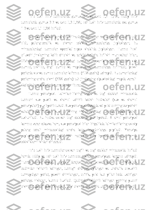 To‘q   tusli   bo‘z   tuproqlarda   gumus   3-4   va   azot   0,3-   0,4%;   oddiy   bo‘z
tuproqlarda   gumus   2-3   va   azot   0,2-0,3%;   och   tusli   bo‘z   tuproqlarda   esa   gumus
1-2   va azot   0,1-0,2% bo‘ladi.
Lalmikorlikda   dehqonchilik   qilinadigan   tumanlar   respublikaning   tog‘li,   tog‘
oldi,   yalang-tepalik   va   qisman   tekislik   mintaqalariga   joylashgan;   bu
mintaqalardagi   tuproqlar   vyertikal-poyas   shaklida   joylashgan.   Tuproq   hosil
qiluvchi   jinslarning   kelib   chiqishi   va   tarkibi   turlicha   bo‘lishi   munosabati   bilan,
O‘zbekistonning   lalmi   tumanlaridagi   tuproqlar   mexanik   tarkibi   jihatidan   soz,
qumoq,   toshloq,   engil   qumoq   va   mayda   zarrali   tuproqlarga   bo‘linadi;   lyossli
yerlarda soz va qumoq tuproqlar ko‘proq.  (40% gacha) uchraydi. Bu tumanlardagi
yerlarning   ancha   qismi   (32%   gacha)   tub   jinslarning   elyuviesidagi   mayda   zarrali-
skeletli, hamda skeletli tuproqlardan iborat.
Tuproq   yeroziyasi.   Lalmikor-likning   tog‘li   va   tog‘   etaklari   mintaqasida
tuproqni   suv   yuvib   va   shamol   uchirib   ketish   hodisalari   (suv   va   shamol
yeroziyalari) yuz byerib turadi. Suv yeroziyasi deganda sel yoki qorning tez yerishi
sababli   hosil   bo‘lgan   suv   oqimining   nishabliklardagi   tuproqni   yuvib   ketishi
tushuniladi.   Bu   hodisa   asosan   tog‘   etaklarida   yuz   byeradi.   SHamol   yeroziyasi
kamroq zarar  etkazsa  ham, suv  yeroziyasi  bilan birgalikda lalmikorlikning asosiy
yalang   tepali   mintaqasidagi   ancha   katta   maydonlarga   yoyiladi.   Yeroziya
yaylovlardan   noto‘g‘ri   foydalanish   natijasida   ro‘y   byeradi   va   tuproq   hamda
tekisliklarni ishdan chiqaradi.
To‘q   tusli   bo‘z   tuproqlar   asosan   tog‘li   va   tog‘   etaklari   mintaqasida   bo‘ladi
hamda   oddiy   va   och   tusli   bo‘z   tuproqqa   nisbatan   yeroziyaga   kamroq   uchraydi.
Tuprqning   yeroziyaga   uchrash   darajasi   uning   xossalariga   boliq.   Masalan,
qadimdan   ishlanib   kelingan,   tuprog‘i   changga   aylangan   va   unchalik   qovushib
turmaydigan   yer lar,   yaxshi   chimlangan,   qo‘rik,   yoki   kup   yillar   beda   ustirilgan
yerlarga   nisbatan,   kuproq   buziladi.   Qadimdan   ishlanib   kelingan   yerning   yuqori
qismida tuprog‘i yuvilib ketgan, quyi qismida esa ancha unumdor joylar uchraydi. 