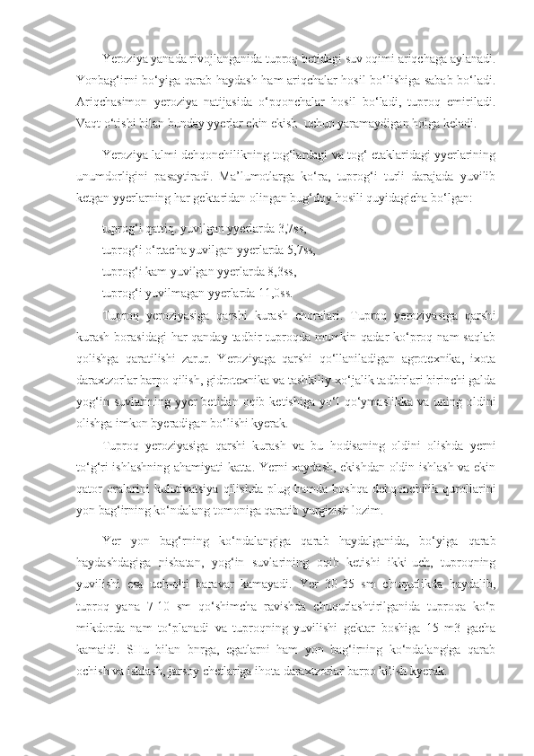 Yeroziya yanada rivojlanganida tuproq betidagi suv oqimi ariqchaga aylanadi.
Yonbag‘irni bo‘yiga qarab haydash ham ariqchalar hosil bo‘lishiga sabab bo‘ladi.
Ariqchasimon   yeroziya   natijasida   o‘pqonchalar   hosil   bo‘ladi,   tuproq   emiriladi.
Vaqt o‘tishi bilan bunday yyerlar ekin ekish  uchun yaramaydigan holga keladi.
Yeroziya lalmi dehqonchilikning tog‘lardagi va tog‘ etaklaridagi yyerlarining
unumdorligini   pasaytiradi.   Ma’lumotlarga   ko‘ra,   tuprog‘i   turli   darajada   yuvilib
ketgan yyerlarning har gektaridan olingan bug‘doy hosili quyidagicha bo‘lgan:
tuprog‘i qattiq. yuvilgan yyerlarda 3,7ss,
tuprog‘i o‘rtacha yuvilgan yyerlarda 5,7ss,
tuprog‘i kam yuvilgan yyerlarda 8,3ss,
tuprog‘i yuvilmagan yyerlarda 11,0ss.
Tuproq   yeroziyasiga   qarshi   kurash   choralari.   Tuproq   yeroziyasiga   qarsh i
kurash  borasidagi  har  qanday tadbir  tuproqda  mumkin qadar  ko‘proq nam  saqlab
qolishga   qaratilishi   zarur.   Yeroziyaga   qarshi   qo‘llaniladigan   agrotexnika,   ixota
daraxtzorlar barpo qilish, gidrotexnika va tashkiliy-xo‘jalik tadbirlari birinchi galda
yog‘in  suvlarining  yyer  betidan  oqib  ketishiga   y o‘ l   qo‘ymaslikka   va  uning  oldini
olishga imkon byeradigan bo‘lishi kyerak.
Tuproq   yeroziyasiga   qarshi   kurash   va   bu   hodisaning   oldini   olishda   yerni
to‘g‘ri ishlashning ahamiyati katta. Yerni xaydash, ekishdan oldin ishlash va ekin
qator   oralarini   kul ь tivatsiya   qilishda   plug   hamda   boshqa   dehqonchilik   qurollarini
yon bag‘irning ko‘ndalang tomoniga qaratib yurgizish lozim.
Yer   yon   bag‘rning   ko‘ndalangiga   qarab   haydalganida,   bo‘yiga   qarab
haydashdagiga   nisbatan,   yog‘in   suvlarining   oqib   ketishi   ikki-uch,   tuproqning
yuvilishi   esa   uch-olti   baravar   kamayadi.   Yer   30-35   sm   chuqurlikda   haydalib,
tuproq   yana   7-10   sm   qo‘shimcha   ravishda   chuqurlashtirilganida   tuproqa   ko‘p
mikdorda   nam   to‘planadi   va   tuproqning   yuvilishi   gektar   boshiga   15   m3   gacha
kamaidi.   SHu   bilan   bnrga,   egatlarni   ham   yon   bag‘irning   ko‘ndalangiga   qarab
ochish va ishlash, jarsoy chetlariga ihota daraxtzorlar barpo kilish kyerak. 