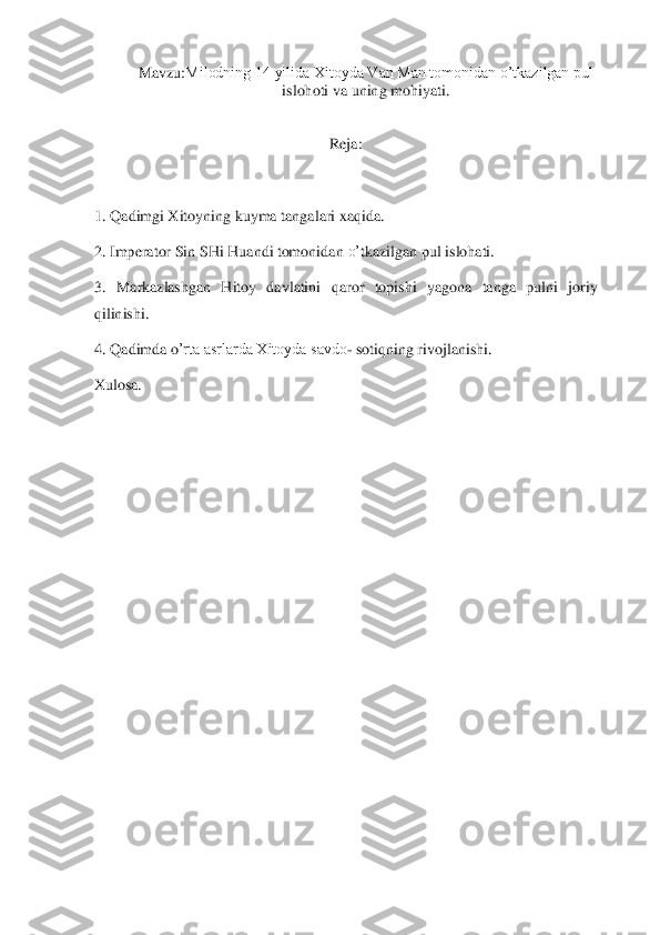 M	avzu:	Milodning 14 yilida Xitoyda Van Man tomonidan o’tkazilgan pul 	
islohoti va uning mohiyati.	 	
 	
Reja:	 	
 
1.	 Q	adimgi 	X	itoyning kuyma tangalari xaqida.	 	
2. 	Imperator Sin SHi Huandi tomonidan 	o’	tkazilgan pul islohati.	 	
3. 	Markazlashgan  Hitoy  davlatini 	qaror  topishi  yagona  tanga  pulni  joriy 	
qi	linishi.	 	
4. Qadimda o	’rta asrlarda Xitoyda savdo	- sotiqning rivojlanishi.	 	
Xul	osa.	  