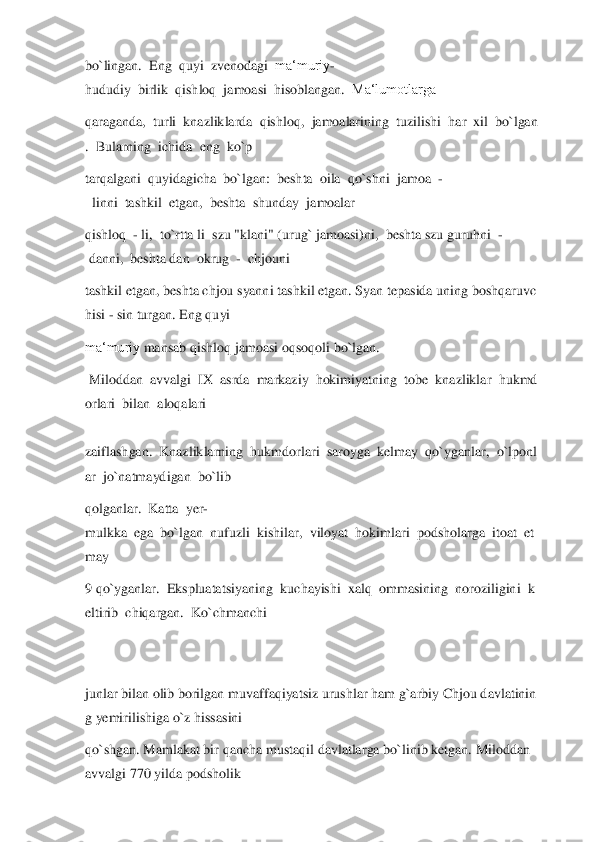 bo`lingan.	  Eng	  quyi	  zvenodagi	  ma‘muriy	-	
hududiy	  birlik	  qishloq	  jamoasi	  hisoblangan.	  Ma‘lumotlarga	  	
qaraganda,	  turli	  knazliklarda	  qishloq,	  jamoalarining	  tuzilishi	  har	  xil	  bo`lgan	
.  Bularning	  ichida	  eng	  ko`p	  	
tarqalgani	  quyidagicha	  bo`lgan:	  beshta	  oila	  qo`shni	  jamoa	  -	
  linni	  tashkil	  etgan,	  beshta	  shunday	  jamoalar	  	
qishloq	  - li,	  to`rtta	 li  szu	 "klani"	 (urug`	 jamoasi)ni,	  beshta	 szu	 guruhni	  -	
 danni,	  beshta	 dan	  okrug	  -  chjouni	  	
tashkil	 etgan,	 beshta	 chjou	 syanni	 tashkil	 etgan.	 Syan	 tepasida	 uning	 boshqaruvc	
hisi	 - sin	 turgan.	 Eng	 quyi	  	
ma‘muriy	 mansab	 qishloq jamoasi oqsoqoli	 bo`lgan.	  	
 Miloddan	  avvalgi	  IX	  asrda	  markaziy	  hokimiyatning	  tobe	  knazliklar	  hukmd	
orlari	  bilan	  aloqalari	  	
 
zaiflashgan.	  Knazliklarning	  hukmdorlari	  saroyga	  kelmay	  qo`yganl	ar,	  o`lponl	
ar	  jo`natmaydigan	  bo`lib	  	
qolganlar.	  Katta	  yer	-	
mulkka	  ega	  bo`lgan	  nufuzli	  kishilar,	  viloyat	  hokimlari	  podsholarga	  itoat	  et	
may	   	
9 qo`yganlar.	  Ekspluatatsiyaning	  kuchayishi	  xalq	  ommasining	  noroziligini	  k	
eltirib	  chiqargan.	  Ko`chmanchi	  	
 
 
junlar	 bilan	 olib	 borilgan	 muvaffaqiyatsiz	 urushlar	 ham	 g`arbiy	 Chjou	 davlatinin	
g yemirilishiga	 o`z	 hissasini	  	
qo`shgan.	 Mamlakat	 bir	 qancha	 m	ustaqil	 davlatlarga	 bo`linib	 ketgan.	 Miloddan	 	
avvalgi	 770	 yilda	 podsholik	   