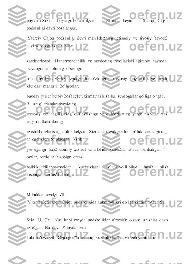 poytaxti	 Xaodan	 Loyanga	 ko`chirilgan.  Shundan	 keyin  Sharqiy	 Chjou 	
podsholigi davri boshlangan.	  	
 Sharqiy	  Chjou	  podsholigi	  davri	  mamlakatning	  iqtisodiy	  va	  siyosiy	  hayotid	
a  yirik	  o`zgarishlar	  bilan	  	
 
xarakterlanadi	.  Hunarmandchilik	  va	  savdoning	  rivojlanishi	  ijtimoiy	  hayotda	 	
 savdogarlar	  rolining	  o`sishiga	  	
sabab	  bo`lgan.	  Quldor	  zodagonlar	  o`zlarining	  merosiy	  urug`chilik	  yer	  egali	
klaridan	  mahrum	  bo`lganlar	,  	
bunday	 yerlar	 harbiy	 boshliqlar,	 xizmatchi	 kishilar,	 savdogarlar	 qo`liga	 o`tgan.	 	
Bu	 urug`	 aristokratiyasining	  	
merosiy	  yer	  eagiligining	  zaiflashishiga	  va	  quldorlarning	  yerga	  nisbatan	  xus	
usiy	  mulkchilikning	  	
mustahkamlanishiga	  olib	  kelgan.	  Xi	zmatchi	  zodagonlar	  qo`lida	  anchagina	  y	
er	  egaliklari	  to`plangan.	  Yirik	  	
yer	  egaligi	  faqat	  doimiy	  xizmat	  va	  alohida	  xizmatlar	  uchun	  beriladigan	  in‘	
omlar,	  tortiqlar	  hisobiga	  emas,	  	
balki	 kuchlilar	 tomonidan  kuchsizlarni  zo`rlik	 yo`li	 bilan	 	bosib  olish 	
hisobiga	 ham tashkil etilgan.	  	
  
Miloddan	 avvalgi	 VII	-	
IV	 asrlarda	 Sharqiy	 Chjou	 podsholigida	 hukmronlikni	 qo`lga	 kiritish	 uchun	 Si,	  	
 
Szin,	  U,	  Chu,	  Yuz	  kabi	  mayda	  podsholiklar	  o`rtasida	  o`zaro	  urushlar	  davo	
m	  etgan.	  Bu	  davr	  Xitoy	da	  besh	  	
hokim	 davri	 yoki	 Chjango ("urushqoq podsholiklar") davri	 deb	 yuritiladi.	   