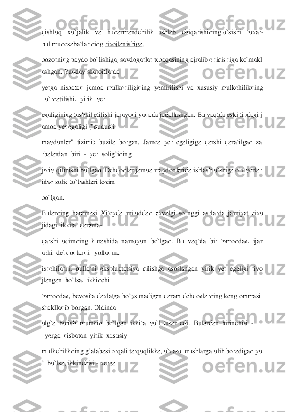 qishloq  xo`jalik  va  hunarmandchilik  ishlab  chiqarishining	 o`sishi  tovar	-	
pul	 munosabatlarining	 rivojlanishiga	,  	
bozorning	 paydo	 bo`lishiga,	 savdogarlar	 tabaqasining	 ajralib	 chiqishiga	 ko`makl	
ashgan.	 Bunday	 sharoitlarda	  	
yerga	  nisbatan	  jamoa	  mulkchiligining	  yemirilishi	  va	  xususiy	  mulkchilikning	
  o`rnatilishi,	  yirik	  yer	  	
egaligining	 tashkil	 etilishi	 jarayon	i yanada	 jadallashgan.	 Bu	 vaqtda	 eski	 tipdagi	 j	
amoa	 yer	 egaligi	 ("quduqli	  	
maydonlar"	  tizimi)	  buzila	  borgan.	  Jamoa	  yer	  egaligiga	  qarshi	  qaratilgan	  za	
rbalardan	  biri	  -  yer	  solig`ining	  	
joriy	 qilinishi	 bo`lgan.	 Dehqonlar	 jamoa	 maydonlarida	 ishlas	h o`rniga	 o`z	 yerlar	
idan	 soliq	 to`lashlari	 lozim	  	
bo`lgan.	  	
Bularning	  hammasi	  Xitoyda	  miloddan	  avvalgi	  so`nggi	  asrlarda	  jamiyat	  rivo	
jidagi	  ikkita	  qarama	- 	
qarshi	  oqimning	  kurashida	  namoyon	  bo`lgan.	  Bu	  vaqtda	  bir	  tomondan,	  ijar	
achi	  dehqon	larni,	  yollanma	  	
ishchilarni,	  qullarni	  ekspluatatsiya	  qilishga	  asoslangan	  yirik	  yer	  egaligi	  rivo	
jlangan	  bo`lsa,	  ikkinchi	  	
tomondan,	 bevosita	 davlatga	 bo`ysunadigan	 qaram	 dehqonlarning	 keng	 ommasi	 	
shakllanib	 borgan.	 Oldinda	  	
olg`a	  borish	  mumkin	  bo`lgan	  ikkita	  yo`l	  turar	  edi.	  Bulardan	  birinchisi	  -	
  yerga	  nisbatan	  yirik	  xususiy	  	
mulkchilikning	 g`alabasi	 orqali	 tarqoqlikka,	 o`zaro	 urushlarga	 olib	 boradigan	 yo	
`l bo`lsa,	 ikkinchisi	 - yerga	   