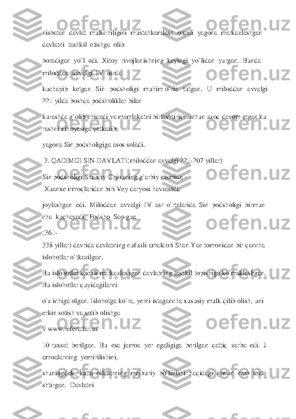 nisbatan	  davlat	  mulkchiligini	  mustahkamlash	  orqali	  yagona	  markazlashgan	  	
davlatni	  tashkil	  etishga	  olib	  	
boradigan	  yo`l	  edi.	  Xitoy	  rivojlanishning	  keyingi	  yo`lidan	  yurgan.	  Bunda	  	
miloddan	  avvalgi	  IV	  asrda	  	
kuchayib  ketgan  Sin  podsholigi  muhim	 o`rin  tutgan.  U  miloddan  avvalgi 	
221	 yilda	 boshqa	 podsholiklar bilan	  	
kurashda	 g`olib	 chiqadi	 va	 mamlakatni	 birlashtirish	 uchun	 uzoq	 davom	 etgan	 ku	
rashni	 nihoyasiga	 yetkazib,	  	
yagona	 Sin podsholigiga	 asos soladi.	  	
 3.	 QADIMGI SIN DAVLATI(miloddan	 avvalgi	 221	-207 yillar)	  	
Sin	 podsholigi	 Sharqiy	 Ch	jouning	 g`arbiy	 qismida	 -	
 Xuanxe	 irmoqlaridan	 biri	 Vey	 daryosi	 havzasida	  	
joylashgan	  edi.	  Miloddan	  avvalgi	  IV	  asr	  o`rtalarida	  Sin	  podsholigi	  birmun	
cha	  kuchayadi.	  Podsho	  Sao	-gun	  	
(361	-	
338	 yillar)	 davrida	 davlatning	 nufuzli	 amaldori	 Shan	 Yan	 tomo	nidan	 bir	 qancha	 	
islohotlar	 o`tkazilgan.	  	
Bu	 islohotlar	 kuchli	 markazlashgan	 davlatning	 tashkil	 topishiga	 ko`maklashgan.	 	
Bu	 islohotlar	 quyidagilarni	  	
o`z	 ichiga	 olgan.	 Islohotga	 ko`ra,	 yerni	 istagancha	 xususiy	 mulk	 qilib	 olish,	 uni	 	
erkin	 sotish	 va	 sotib	 olishga	                                        	        	 	
9 www.referatlar.uz	   	
10	 ruxsat	  berilgan.	  Bu	  esa	  jamoa	  yer	  egaligiga	  berilgan	  qattiq	  zarba	  edi.	  J	
amoalarning	  yemirilishini,	  	
shuningdek,	  katta	  oilalarning	  majburiy	  bo`linishi	  haqidagi	  qonun	  ham	  tezla	
shtirgan.	  Davlatni	   