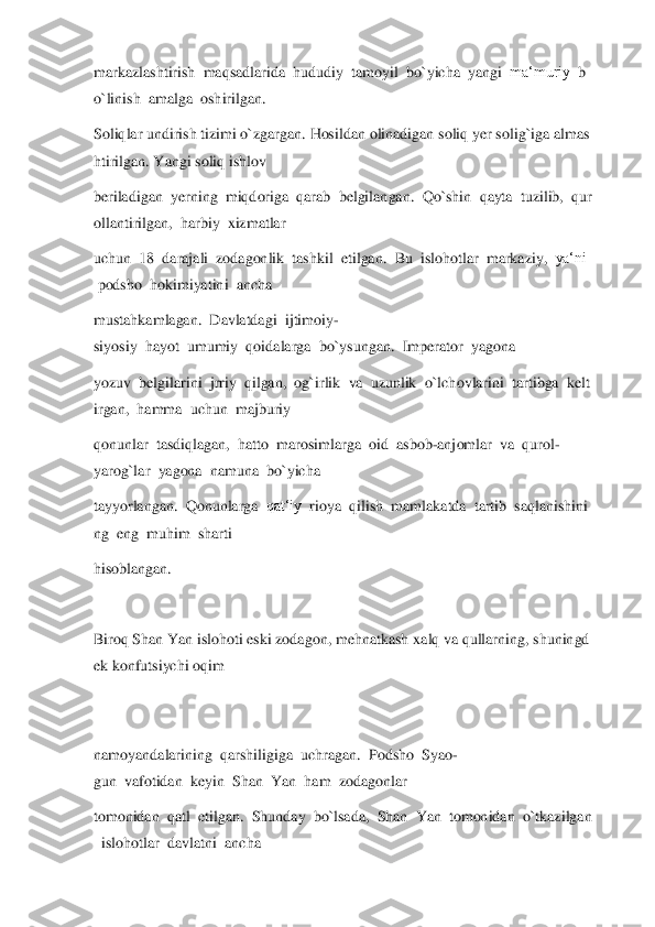 markazlashtirish	  maqsadlarida	  hududiy	  tamoyil	  bo`yicha	  yangi	  ma‘muriy	  b	
o`linish	  amalga	  oshir	ilgan.	  	
Soliqlar	 undirish	 tizimi	 o`zgargan.	 Hosildan	 olinadigan	 soliq	 yer	 solig`iga	 almas	
htirilgan.	 Yangi	 soliq	 ishlov	  	
beriladigan	  yerning	  miqdoriga	  qarab	  belgilangan.	  Qo`shin	  qayta	  tuzilib,	  qur	
ollantirilgan,	  harbiy	  xizmatlar	  	
uchun	  18	  darajal	i  zodagonlik	  tashkil	  etilgan.	  Bu	  islohotlar	  markaziy,	  ya‘ni	 	
 podsho	  hokimiyatini	  ancha	  	
mustahkamlagan.	  Davlatdagi	  ijtimoiy	-	
siyosiy	  hayot	  umumiy	  qoidalarga	  bo`ysungan.	  Imperator	  yagona	  	
yozuv	  belgilarini	  jrriy	  qilgan,	  og`irlik	  va	  uzu	nlik	  o`lchovlarini	  tartibga	  kelt	
irgan,	  hamma	  uchun	  majburiy	  	
qonunlar	  tasdiqlagan,	  hatto	  marosimlarga	  oid	  asbob	-anjomlar	  va	  qurol	-	
yarog`lar	  yagona	  namuna	  bo`yicha	  	
tayyorlangan.	  Qonunlarga	  qat‘iy	  rioya	  qilish	  mamlakatda	  tartib	  saqlan	ishini	
ng	  eng	  muhim	  sharti	  	
hisoblangan.	  	
  
Biroq	 Shan	 Yan	 islohoti	 eski	 zodagon,	 mehnatkash	 xalq	 va	 qullarning,	 shuningd	
ek	 konfutsiychi	 oqim	  	
 
 
namoyandalarining	  qarshiligiga	  uchragan.	  Podsho	  Syao	-	
gun	  vafotidan	  keyin	  Shan	  Yan	  ham	  zodagonlar	  	
tomonidan	  qatl	  etilgan.	  Shunday	  bo`lsada,	  Shan	  Yan	  tomonidan	  o`tkazilgan	
  islohotlar	  davlatni	  ancha	   