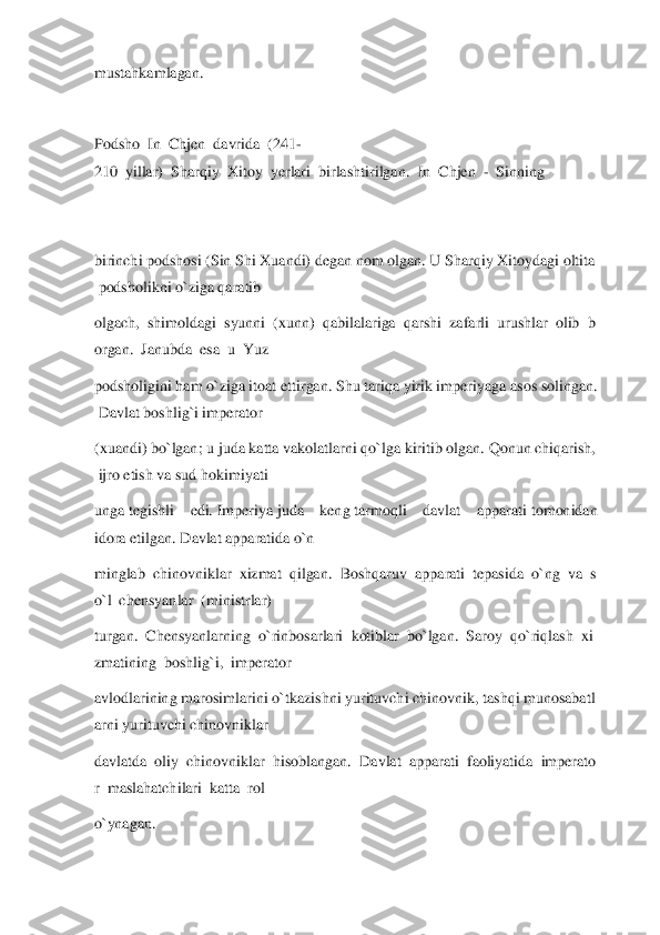 mustahkamlagan.	  	
  
Podsho	  In	  Chjen	  davrida	  (241	-	
210	  yillar)	  Sharqiy	  Xitoy	  yerlari	  birlashtirilgan.	  In	  Chjen	  -  Sinning	  	
 
 
birinchi	 pod	shosi	 (Sin	 Shi	 Xuandi)	 degan	 nom	 olgan.	 U	 Sharqiy	 Xitoydagi	 oltita	
 podsholikni	 o`ziga	 qaratib	  	
olgach,	  shimoldagi	  syunni	  (xunn)	  qabilalariga	  qarshi	  zafarli	  urushlar	  olib	  b	
organ.	  Janubda	  esa	  u  Yuz	  	
podsholigini	 ham	 o`ziga	 itoat	 ettirgan.	 Shu	 tariqa	 yirik	 imperiyaga	 asos	 solingan.	
 Davlat	 boshlig`i	 imperator	  	
(xuandi)	 bo`lgan;	 u juda	 katta	 vakolatlarni	 qo`lga	 kiritib	 olgan.	 Qonun	 chiqarish,	
 ijro	 etish	 va	 sud	 hokimiyati	  	
unga	 tegishli  edi.	 Imperiya	 juda  keng	 tarmoqli  davlat  apparati	 tomonidan 	
idora	 etilgan.	 Davlat	 apparatida	 o`n	  	
minglab	  chinovniklar	  xizmat	  qilgan.	  Boshqaruv	  apparati	  tepasida	  o`ng	  va	  s	
o`l	  chensyanlar	  (ministrlar)	  	
turgan.	  Chensyanlarning	  o`rinbosarlari	  kotiblar	  bo`lgan.	  Saroy	  qo`riqlash	  xi	
zmatining	  boshlig`i,	  imperator	  	
avlodlarining	 marosimlarini	 o`tkazishni	 yurituvchi	 chinovnik,	 tashqi	 munosabatl	
arni	 yur	ituvchi	 chinovniklar	  	
davlatda	  oliy	  chinovniklar	  hisoblangan.	  Davlat	  apparati	  faoliyatida	  imperato	
r  maslahatchilari	  katta	  rol	  	
o`ynagan.	  	
   