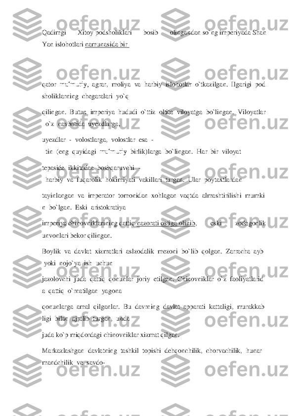 Qadimgi  Xitoy	 podsholiklari  bosib  olingandan	 so`ng	 imperiyada	 Shan 	
Yan	 islohotlari	 namunasida	 bir	  	
 
 
qator	  ma‘muriy,	  agrar,	  moliya	  va	  harbiy	  islohotlar	  o`tkazilgan.	  Ilgarigi	  pod	
sholiklarning	  chegaralari	  yo`q	  	
qilingan.	  Butun	  imperiya	  hududi	  o`ttiz	  oltita	  viloyatg	a  bo`lingan.	  Viloyatlar	
  o`z	  navbatida	  uyezdlarga,	  	
uyezdlar	  -  volostlarga,	  volostlar	  esa	  -	
  tin	  (eng	  quyidagi	  ma‘muriy	  birlik)larga	  bo`lingan.	  Har	  bir	  viloyat	  	
tepasida	  ikkitadan	  boshqaruvchi	  -	
  harbiy	  va	  fuqarolik	  hokimiyati	  vakil	lari	  turgan.	  Ular	  poytaxtlardan	  	
tayinlangan	  va	  imperator	  tomonidan	  xohlagan	  vaqtda	  almashtirilishi	  mumki	
n  bo`lgan.	  Eski	  aristokratiya	  	
imperiya	 chinovniklarining	 qattiq	 nazorati	 ostiga	 olinib	,  eski  zodagonlik 	
unvonlari bekor	 qilingan.	  	
Boylik	  va	  davlat	  xizmatlari	  aslzodalik	  mezoni	  bo`lib	  qolgan.	  Zarracha	  ayb	 	
 yoki	  nojo`ya	  ish	  uchun	  	
jazolovchi	  juda	  qattiq	  qonunlar	  joriy	  etil	gan.	  Chinovniklar	  o`z	  faoliyatlarid	
a  qattiq	  o`rnatilgan	  yagona	  	
qonunlarga	  amal	  qilganlar.	  Bu	  davrning	  davlat	  apparati	  kattaligi,	  murakkab	
ligi	  bilan	  ajralib	  turgan,	  unda	  	
juda ko`p	 miqdordagi chinovniklar xizmat qilgan.	  	
Markazlashgan	  da	vlatning	  tashkil	  topishi	  dehqonchilik,	  chorvachilik,	  hunar	
mandchilik	  va	  savdo	-  