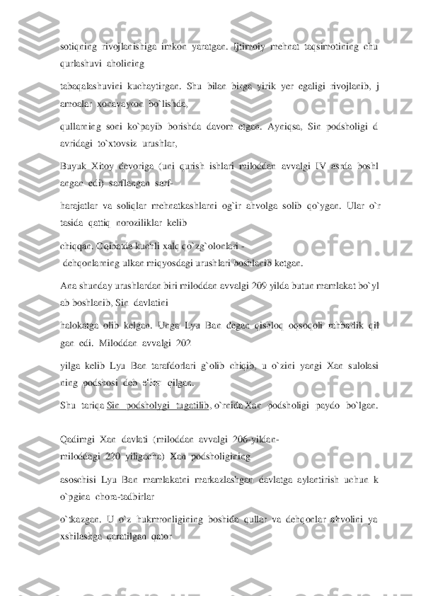 sotiqning	  rivojlanishiga	  imkon	  yaratgan.	  Ijtimoiy	  mehnat	  taqsimotining	  chu	
qurlashuvi	  aholining	  	
tabaqalashuvini	  kuchaytirgan.	  Shu	  bilan	  birga	  yirik	  yer	  ega	ligi	  rivojlanib,	  j	
amoalar	  xonavayron	  bo`lishda,	  	
qullarning	  soni	  ko`payib	  borishda	  davom	  etgan.	  Ayniqsa,	  Sin	  podsholigi	  d	
avridagi	  to`xtovsiz	  urushlar,	  	
Buyuk	  Xitoy	  devoriga	  (uni	  qurish	  ishlari	  miloddan	  avvalgi	  IV	  asrda	  boshl	
angan	  edi)	  sarflangan	  sarf	- 	
harajatlar	  va	  soliqlar	  mehnatkashlarni	  og`ir	  ahvolga	  solib	  qo`ygan.	  Ular	  o`r	
tasida	  qattiq	  noroziliklar	  kelib	  	
chiqqan.	 Oqibatda	 kuchli	 xalq	 qo`zg`olonlari	 -	
 dehqonlarning	 ulkan	 miqyosdagi	 urushlari	 boshlanib	 ketgan.	  	
Ana	 shunday	 urushlardan	 biri	 miloddan	 avvalgi	 209	 yilda	 butun	 mamlakat	 bo`yl	
ab	 boshlanib,	 Sin	  davlatini	  	
halokatga	  olib	  kelgan.	  Unga	  Lyu	  Ban	  degan	  qishloq	  oqsoqoli	  rahbarlik	  qil	
gan	  edi.	  Miloddan	  avvalgi	  202	  	
yilga	  kelib	  Lyu	  Ban	  tarafdorlari	  g`olib	  chiqib,	  u  o`zini	  yangi	  Xan	  sulolasi	
ning	  podshosi	  deb	  e‘lon	  qilgan.	  	
Shu  tariqa	 Sin  podsholygi  tugatilib	, o`rnida	 Xan  podsholigi  paydo  bo`lgan.	  	
 
Qadimgi	  Xan	  davlati	  (miloddan	  avvalgi	  206	-yildan	-	
miloddagi	  220	  yiligacha)	  Xan	  podsholigining	  	
asoschisi	  Lyu	  Ban	  mamlakatni	  markazlashgan	  davlatga	  aylantirish	  uchun	  k	
o`pgina	  chora	-tadbirlar	  	
o`tkazgan.	  U	  o`z	  hukmronligining	  boshida	  qullar	  va	  dehqonlar	  ahvolini	  ya	
xshilashga	  qaratilgan	  qator	   