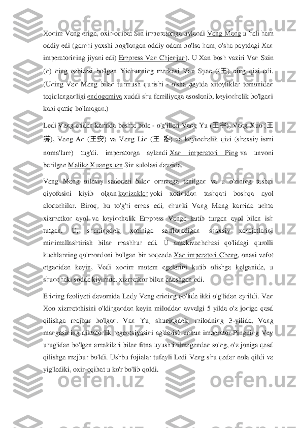 Xonim Vang  eriga, oxir	-oqibat Sin imperatoriga uylandi	 Vang Mang	 u hali ham 	
oddiy  edi (garchi  yaxshi bog'langan oddiy  odam bo'lsa ham, o'sha paytdagi Xan 
imperatorining  jiyani  edi)	 Empress  Van Chjenjun	). 	U Xan  bosh  vaziri  Van  Sz	in 	
(n)  ning  nabirasi  bo'lgan  Yichunning  markasi  Van  Syan  ((	王	)  ning  qizi  edi. 	
(Uning  Van  Mang  bilan  turmush  qurishi 	- o'sha  paytda  xitoyliklar  tomonidan 	
taqiqlanganligi	 endogamiya	 xuddi s	hu familiyaga asoslanib, keyinchalik bo'lgani 	
kabi qattiq bo'lmagan.)	 	
Ledi Vang eridan kamida beshta bola 	- o'g'illari Vang Yu (	王宇	), Vang Xuo (	王	 	
獲	),  Vang  An  (	王安	)  va  Vang  Lin  (	王	 臨	)  va  keyinchalik  qizi  (shaxsiy  ismi 	
noma'lum)  tug'di.  imperatorga  aylandi	 Xan  imperatori  Ping	 va  unvoni 	
berilgan	 Malika Xuangxuan	 Sin sulolasi davrida.	 	
Va	ng  Mang  oilaviy  sadoqati  bilan  ommaga  tanilgan  va  u  o'zining  tashqi 	
qiyofasini  kiyib  olgan	 kanizaklar	 yoki  xotinidan  tashqari  boshqa  ayol 	
aloqachilar.  Biroq,  bu  to'g'ri  emas  edi,  chunki  Va	ng  Mang  kamida  uchta 	
xizmatkor  ayol  va  keyinchalik  Empress  Vanga  kutib  turgan  ayol  bilan  ish 
tutgan.  U,  shuningdek,  xotiniga  sarflanadigan  shaxsiy  xarajatlarini 
minimallashtirish  bilan  mashhur  edi.  U  amakivachchasi  qo'lidagi  qurolli 
kuchlarning  qo'mondoni 	bo'lgan  bir  voqeada	 Xan  imperatori  Cheng	,  onasi  vafot 	
etganidan  keyin,  Vedi  xonim  motam  egalarini  kutib  olishga  kelganida,  u 
shunchaki sodda kiyimda, xizmatkor bila	n adashgan edi.	 	
Erining faoliyati davomida  Lady Vang  erining qo'lida ikki o'g'lidan ayrildi. Van 
Xoo  xizmatchisini  o'ldirgandan  keyin  miloddan  avvalgi  5  yilda  o'z  joniga  qasd 
qilishga  majbur  bo'lgan.  Van  Yu,  shuningdek,  milodning  3	-yilida,  Vang 	
mangasining	 diktatorlik  regentsiyasini  ag'darish  uchun  imperator  Pingning  Vey 	
urug'idan bo'lgan amakilari bilan fitna uyushtirilmagandan so'ng, o'z joniga qasd 
qilishga  majbur  bo'ldi.  Ushbu fojialar  tufayli  Ledi  Vang  shu  qadar  nola  qildi  va 
yig'ladiki, oxir	-oqibat u 	ko'r bo'lib qoldi.	  