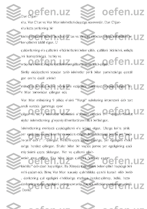 Dun	 Chjun	-	
shu,	 Van	 Chun	 va	 Van	 Man	 islohotlari	 diqqatga	 sazovordir.	 Dun	 Chjun	-	
shu	 katta	 yerlarning	 bir	  	
kishi	 qo`lida	 bo`lishini	 taqiqlashni,	 tuz	 va	 temirga	 nisbatan	 yakka	 hokimlikni	 be	
kor	 qilishni	 taklif	 etgan.	 U	  	
quldorlarning	 o`z	 qullarini	  o`ldirishlarini	 bekor	 qilib,	  qullikni	  bitirishni,	 soliqla	
rni	  kamaytirishni,	  harbiy	 va	  	
ortiqcha	 mehnat majburiyatlarini	 yengillashtirishni	 talab qilgan.	  	
Sinfiy	  ziddiyatlarni	  tepadan	  turib	  islohotlar	  yo`li	  bilan	  yumshatishga	  qaratil	
gan	  ancha	  dadil	  urinish	  	
miloddan	  8  yilda	  saroy	  to`ntarishi	  natijasida	  hokimiyat	  tepasiga	  kelgan	  Va	
n  Man	  tomonidan	  qilingan	  edi.	  	
Van	  Man	  milodning	  9  yilida	  o`zini	  "Yangi"	  sulolaning	  imperatori	  deb	  tant	
anali	  suratda	  hammaga	  ayon	  	
qilgan	  va	  qat‘iy	  islohotlar	  siyosatini	  o`tkazish	  niyatini	  e‘lon	  qilgan.	  Konfut	
siylar	  islohotlarning	  g`oyaviy	 ilhomlantiruvchilari bo`lishga	n.	  	
Islohotlarning	  mohiyati	  quyidagilarni	  o`z	  ichiga	  olgan.	  Ularga	  ko`ra	  yirik	  	
yer	  egalariga	  qarashli	 yerlar	 musodara	 etilgan.	 Mamlakatdagi	 barcha	 yer	 "pods	
ho	 yeri"	 deb	 e‘lon	 qilingan.	 Yerlarni	 qayta	 taqsim	 qilishga,	  yer	  egaligini	  chekl	
ashga	  harakat	  qilingan.	  Shular	  bilan	  bir	  vaqtda	  jamoa	  yer	  egaligining	  qadi	
miy	 tizimi	  qayta	  tiklangan.	  Yer	  va	  qullarni	  olish	-	
sotish	  man	  etilgan.	  Shu	  bilan	  birga	  qullarni	  "shaxsiy	  qaram	  	
kishilar"	 deb	 atash	 buyurilgan.	 Bu	 Xitoyda	 qul	chilikni	 bekor	 qilish	 haqidagi	 biri	
nchi	 qadam	 edi.	 Biroq	 Van	 Man	  xususiy	  qulchilikka	  qarshi	  kurash	  olib	  borib	
,  davlatning	  qul	  egaligini	  cheklashga	  mutlaqo	  harakat	 qilmay,	  balki,	  hatto	  	
davlatning	  qulga	  egaligini	  uning	  qonuniy	  huquqi	  sifatida	  asoslashga	  urindi.	 	
 Davlat	   