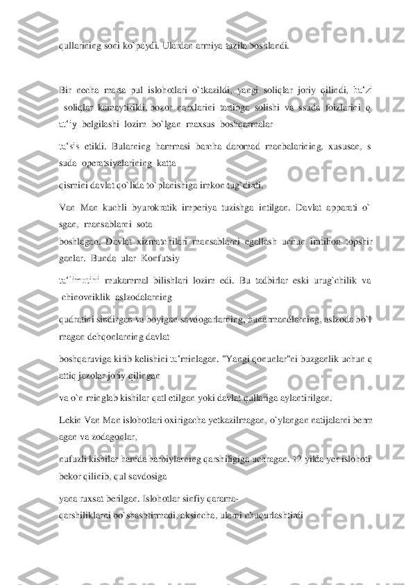 qullarining	 soni	 ko`paydi. Ulardan armiya	 tuzila	 boshlandi.	  	
  
Bir	  necha	  marta	  pul	  islohotlari	  o`tkazildi,	  yangi	  soliqlar	  joriy	  qilindi,	  ba‘zi	
  soliqlar	  kamaytirildi,	 bozor	  narxlarini	  tartibga	  solishi	  va	  ssuda	  foizlarini	  q	
at‘iy	  belgilashi	  lozim	  bo`lgan	  maxsus	  boshqarmalar	  	
ta‘sis	  etildi.	  Bularning	  hammasi	  barcha	  daromad	  manbalarining,	  xususan,	  s	
suda	  operatsiyalarining	  katta	  	
qismini	 davlat qo`lida	 to`planishiga	 imkon tug`dirdi.	   	
Van	  Man	  kuchli	  byurokratik	  imperiya	  tuzishga	  intilgan.	  Davlat	  apparati	  o`	
sgan,	  mansablarni	  sota	  	
boshlagan.	  Davlat	  xizmatchilari	  mansablarni	  egallash	  uchun	  imtihon	  topshir	
ganlar.	  Bunda	  ular	  Konfutsiy	  	
ta‘limotini	  mukammal	  bilishlari	  lozim	  edi.	  Bu	  tadbirlar	  eski	  urug`chilik	  va	 	
 chinovniklik	  aslzodalarning	  	
qudratini	 sindirgan	 va	 boyigan	 savdogarlarning,	 hunarmandlarning,	 aslzoda	 bo`l	
magan	 dehqonlarning	 davlat	  	
boshqaruviga	 kirib	 kelishini	 ta‘	minlagan.	 "Yangi	 qonunlar"ni	 buzganlik	 uchun	 q	
attiq	 jazolar	 joriy	 qilingan	  	
va	 o`n minglab kishilar	 qatl	 etilgan	 yoki davlat qullariga aylantirilgan.	  	
Lekin	 Van	 Man	 islohotlari	 oxirigacha	 yetkazilmagan,	 o`ylangan	 natijalarni	 berm	
agan	 va	 zodagonlar,	  	
nufuzl	i kishilar	 hamda	 harbiylarning	 qarshiligiga	 uchragan.	 12	 yilda	 yer	 islohoti	 	
bekor	 qilinib,	 qul	 savdosiga	  	
yana	 ruxsat	 berilgan.	 Islohotlar	 sinfiy	 qarama	-	
qarshiliklarni	 bo`shashtirmadi,	 aksincha,	 ularni	 chuqurlashtirdi	   