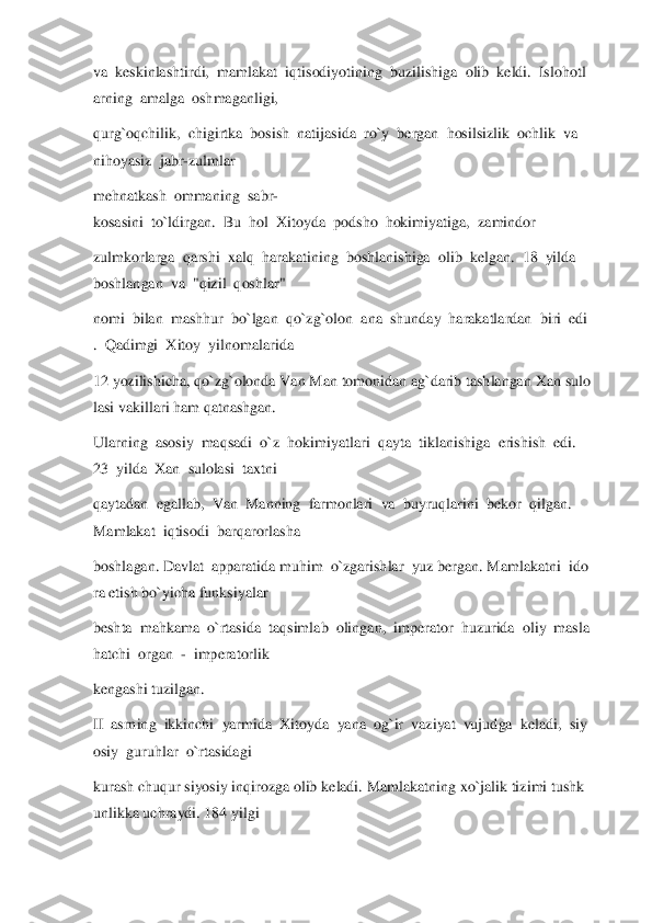 va	  keskinlashtirdi,	  mamlakat	  iqtis	odiyotining	  buzilishiga	  olib	  keldi.	  Islohotl	
arning	  amalga	  oshmaganligi,	  	
qurg`oqchilik,	  chigirtka	  bosish	  natijasida	  ro`y	  bergan	  hosilsizlik	  ochlik	  va	  	
nihoyasiz	  jabr	-zulmlar	  	
mehnatkash	  ommaning	  sabr	-	
kosasini	  to`ldirgan.	  Bu	  hol	  Xitoyda	  podsho	  hokimiyatiga,	  zamindor	  	
zulmkorlarga	  qarshi	  xalq	  harakatining	  boshlanishiga	  olib	  kelgan.	  18	  yilda	  	
boshlangan	  va	  "qizil	  qoshlar"	  	
nomi	  bilan	  mashhur	  bo`lgan	  qo`zg`olon	  ana	  shunday	  harakatlardan	  biri	  edi	
.  Qadimgi	  Xitoy	  yiln	omalarida	  	
12	 yozilishicha,	 qo`zg`olonda	 Van	 Man	 tomonidan	 ag`darib	 tashlangan	 Xan	 sulo	
lasi	 vakillari	 ham	 qatnashgan.	  	
Ularning	  asosiy	  maqsadi	  o`z	  hokimiyatlari	  qayta	  tiklanishiga	  erishish	  edi.	  	
23	  yilda	  Xan	  sulolasi	  taxtni	  	
qaytadan	  eg	allab,	  Van	  Manning	  farmonlari	  va	  buyruqlarini	  bekor	  qilgan.	  	
Mamlakat	  iqtisodi	  barqarorlasha	  	
boshlagan.	 Davlat	  apparatida	 muhim	  o`zgarishlar	  yuz	 bergan.	 Mamlakatni	  ido	
ra	 etish	 bo`yicha	 funksiyalar	  	
beshta	  mahkama	  o`rtasida	  taqsimlab	  oling	an,	  imperator	  huzurida	  oliy	  masla	
hatchi	  organ	  -  imperatorlik	  	
kengashi	 tuzilgan.	  	
II  asrning	  ikkinchi	  yarmida	  Xitoyda	  yana	  og`ir	  vaziyat	  vujudga	  keladi,	  siy	
osiy	  guruhlar	  o`rtasidagi	  	
kurash	 chuqur	 siyosiy	 inqirozga	 olib	 keladi.	 Mamlakatning	 xo`jalik	 tizimi	 tushk	
unlikka	 uchraydi.	 184	 yilgi	   