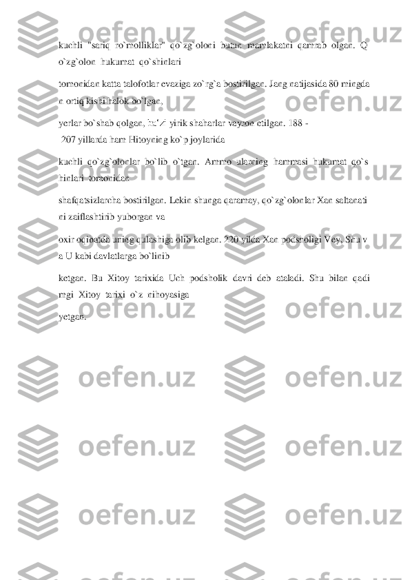 kuchli	  "sariq	  ro`molliklar"	  qo	`zg`oloni	  butun	  mamlakatni	  qamrab	  olgan.	  Q	
o`zg`olon	  hukumat	  qo`shinlari	  	
tomonidan	 katta	 talofotlar	 evaziga	 zo`rg`a	 bostirilgan.	 Jang	 natijasida	 80	 mingda	
n ortiq	 kishi	 halok	 bo`lgan,	  	
yerlar	 bo`shab	 qolgan,	 ba‘zi	 yirik	 shaharlar	 vayron	 etilgan.	 188	 -	
 207	 yillarda	 ham	 Hitoyning	 ko`p	 joylarida	  	
kuchli	  qo`zg`olonlar	  bo`lib	  o`tgan.	  Ammo	  ularning	  hammasi	  hukumat	  qo`s	
hinlari	  tomonidan	  	
shafqatsizlarcha	 bostirilgan.	 Lekin	 shunga	 qaramay,	 qo`zg`olonlar	 Xan	 saltanati	
ni	 zaiflashtirib	 yuborgan	 va	  	
oxir	 oqibatda	 uning	 qulashiga	 olib	 kelgan.	 220	 yilda	 Xan	 podsholigi	 Vey,	 Shu	 v	
a U	 kabi	 davlatlarga	 bo`linib	  	
ketgan.	  Bu	  Xitoy	  tarixida	  Uch	  podsholik	  davri	  deb	  ataladi.	  Shu	  bilan	  qadi	
mgi	  Xitoy	  tarixi	  o`z	  nihoyasiga	  	
yetgan.	  	
 
 
 
 
 
 
 
 
  