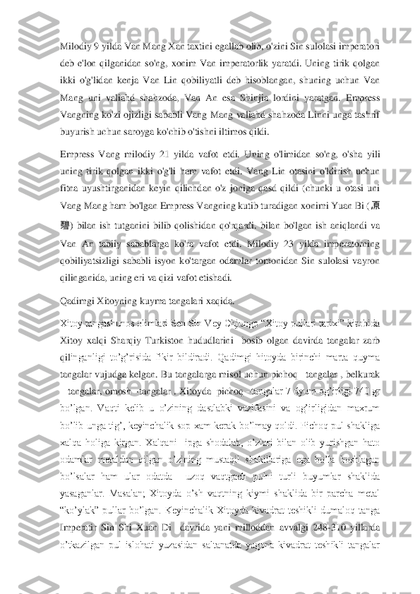 Milodiy 9 yilda Van Mang Xan taxtini egallab olib, o'zini Sin sulolasi imperatori 
deb  e'lon  qilganidan  so'ng,  xonim  Van  imperatorlik  yaratdi.  Uning  tirik  qolgan 
ikki  o'g'lidan  kenja  Van  Lin  qobiliyatli  deb  hisoblangan,  shuning  uchun  Van 
Mang  uni  valiahd  shahzoda,  Van  An  esa  Shinjia  lordini  yaratgan.  Empress 
Vangning  ko'zi  ojizligi  sababli  Vang  Mang  valiahd  shahzoda  Linni  unga  tashrif 
buyurish uchun saroyga ko'chib o'tishni iltimos qildi.	 	
Empress  Vang  milodiy  21  yilda  vafot  etdi.  Uning  o'l	imidan  so'ng,  o'sha  yili 	
uning  tirik  qolgan  ikki  o'g'li  ham  vafot  etdi.  Vang  Lin  otasini  o'ldirish  uchun 
fitna  uyushtirganidan  keyin  qilichdan  o'z  joniga  qasd  qildi  (chunki  u  otasi  uni 
Vang Mang ham bo'lgan Empress Vangning kutib turadigan xonimi Yuan Bi (	原	 	
碧	)  bilan  ish  tutganini  bilib  qolishidan  qo'rqardi.  bilan  bo'lgan  ish  aniqlandi  va 	
Van  An  tabiiy  sabablarga  ko'ra  vafot  etdi.  Milodiy  23  yilda  imperatorning 
qobiliyatsizligi  sababli  isyon  ko'targan  odamlar  tomonidan  Sin  sulolasi  vayron 
qilinganida, uning 	eri va qizi vafot etishadi.	 	
Q	adimgi 	X	itoyning kuyma tangalari xaqida.	 	
Xitoy tangashunos olimlari Sen Sin Vey Chjungo  “Xitoy pullari tarixi” kitobida 
Xitoy  xalqi  Sharqiy  Turkiston  hududlarini    bosib  olgan  davirda  tangalar  zarb 
qil	inganligi  to’g’risida  fikir  bildiradi.  Qadimgi  hitoyda  birinchi  marta  quyma 	
tangalar vujudga kelgan. Bu tangalarga misol uchun pichoq 	–tangalar , belkurak 	
– tangalar, omosh 	–tangalar . Xitoyda  pichoq 	–tangalar 7 dyum og’irligi 740 gr 	
bo’lgan.  Vaqti  kelib 	u  o’zining  dastlabki  vazifasini  va  og’irligidan  maxrum 	
bo’lib  unga  tig’,  keyinchalik  sop  xam  kerak  bo’lmay  qoldi.  Pichoq  pul  shakliga 
xalqa  holiga  kirgan.  Xalqani    ipga  shodalab,  o’zlari  bilan  olib  yurishgan  hato 
odamlar  metaldan  qilgan  o’zining  mustaqil  s	hakillariga  ega  bo’la  boshlagan 	
bo’lsalar  ham  ular  odatda    uzoq  vaqtgach  pulni  turli  buyumlar  shaklida 
yasaganlar.  Masalan;  Xitoyda  o’sh  vaqtning  kiymi  shaklida  bir  parcha  metal 
“ko’ylak”  pullar  bo’lgan.  Keyinchalik  Xitoyda  kivadrat  teshikli  dumaloq  tanga 
Imperatir  Sin  Shi  Xuan  Di    davrida  yani  milloddan  avvalgi  248	-310  yillarda 	
o’tkazilgan  pul  islohati  yuzasidan  saltanatda  yagona  kivadrat  teshikli  tangalar  