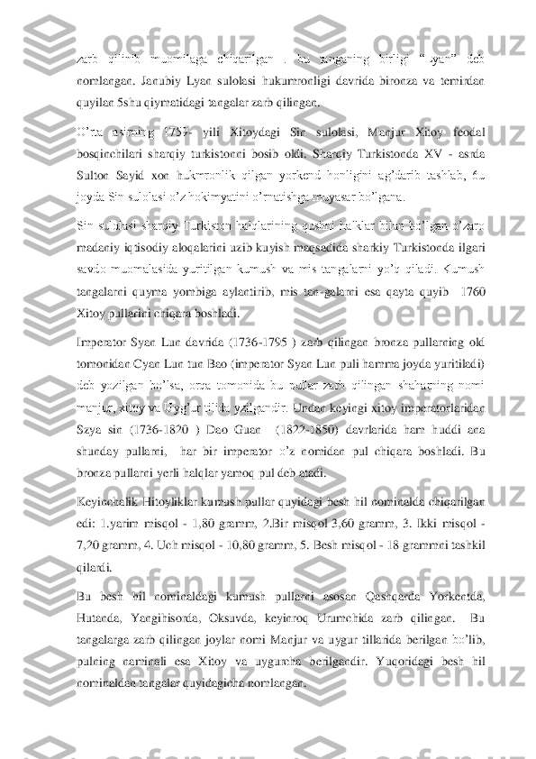 zarb  qilinib  muomilaga  chiqarilgan  .  bu  tanganing  birligi  “Lyan”  deb 
nomlangan.  Janubiy  Lyan  sulolasi	 hukumronligi  davrida  bironza  va  temirdan 	
quyilan 5shu qiymatidagi tangalar zarb qilingan.	 	
O’rta  asirning  1759	- 	yili  Xitoydagi  Sin  sulolasi,  Manjur  Xitoy  feodal 	
bosqinchilari  sharqiy  turkistonni  bosib  oldi.  Sharqiy  Turkistonda  XV 	- asrda 	
Sulton  Sayid  xon  h	ukmronlik  qilgan  yorkend  honligini  ag’darib  tashlab,  6u 	
joyda Sin sulolasi o’z hokimyatini o’rnatishga muyasar bo’lgana.	 	
Sin  sulolasi  sharqiy  Turkiston  halqlarining  qushni  halklar  bilan  bo’lgan  o’zaro 
madaniy  iqtisodiy  aloqalarini  uzib  kuyish  maqsadida  sha	rkiy  Turkistonda  ilgari 	
savdo  muomalasida  yuritilgan  kumush  va  mis  tangalarni  yo’q  qiladi.  Kumush 
tangalarni  quyma  yombiga  aylantirib,  mis  tan	-galarni  esa  qayta  quyib    1760 	
Xitoy pullarini chiqara boshladi.	 	
Imperator  Syan  Lun  davrida  (1736	-1795  )  zarb  qili	ngan  bronza  pullarning  old 	
tomonidan Cyan Lun tun Bao (imperator Syan Lun puli hamma joyda yuritiladi) 
deb  yozilgan  bo’lsa,  orqa  tomonida  bu  pullar  zarb  qilingan  shaharning  nomi 
manjur, xitoy  va Uyg’ur  tilida  yzilgandir. 	Undan 	keyin	gi 	xitoy 	imperator	larida	n 	
Sz	ya 	sin	 (1736	-1820  )	 Dao  Guan	  	(1822	-1850)	 davrlarida  ham  huddi  ana 	
shunda	y pullarni,    har  bir  imperator 	o’	z  no	midan	 pul  chi	qara  bo	sh	ladi. 	Bu 	
bronza pullarni 	yer	li hal	qlar yamo	q pul d	eb atadi.	 	
Keyinchalik  Hitoyliklar 	kumush  pullar 	quyidagi  besh  hil  n	omi	nalda  chi	qarilgan 	
edi	: 1.yarim  mis	qol 	- 1,	80  gramm,  2.Bir  mis	qol  3,60  gramm, 	3.  Ikki  mis	qol 	-	
7,	20 gramm, 4. Uch mis	qol 	- 10,80 gramm, 5. Besh mis	qol 	- 18 grammni tashkil 	
qilardi.	 	
Bu	 	besh  hil  nominaldagi  kumush  pullarni  asosa	n Q	ash	qarda 	Yo	rkentda, 	
Hutanda, 	Ya	ngihisorda,  Oksuvda,  keyinro	q 	Urumchida  zarb 	qilingan.    Bu 	
tangalarga  zarb 	qilingan 	joylar  nomi 	Man	jur  va  uygur  tillarida  ber	ilgan 	bo’	lib, 	
pulning  naminali  esa 	X	itoy  va  uygurcha  berilgandir. 	Yuq	oridagi  besh  hil 	
nominaldan tangalar 	quyidagicha no	m	langan.	  