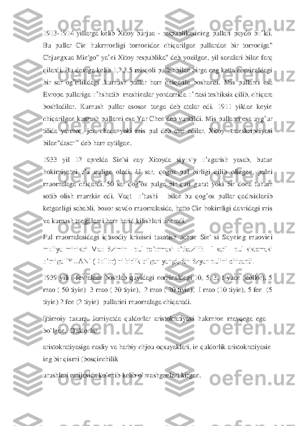1913	-1914  yillarga  kelib 	X	itoy  burjua 	- respublikasining  pullari 	paydo	 bo’	ldi. 	
Bu  pullar  Cin  hukmronligi	 tomonidan  chi	qarilgan  pullardan  bir  tomoniga" 	
Chjung	xua Min'go"  ya	’ni 	X	ito	y respublika" deb 	yo	zi	lgan,  yil sanalari bil	an	 far	q 	
qilardi. Bu da	vrga kelib 1,2,3,5 mis	qoli pullar bilan birga eng katta nominaldagi 	
bir  sar  og	’irlikdagi  .kumush  pullar  ham  chi	qarila  boshandi. 	M	is  pullarni  esa 	
Evropa pullariga 	o’	hshatib  mashinalar 	yo	rdamida 	o’	rtasi teshiksiz 	qilib, chi	qara 	
boshladilar	. Kumush  pullar  asosan  tanga  deb  atalar  edi.  1911  yildan  keyin 	
chi	qarilgan kumush pullarni  esa Y	ar C	hen	 deb  yuritildi	. Mis pullarni esa uyg	’ur 	
tilida  yarmo	q, jez,	 cha	qa 	yoki	 m	is  pul  deb  atar  edilar. 	X	itoy    transkripciyasi	 	
bilan"da	sen”	 deb ham aytilgan.	 	
1933  y	il  12  aprelda  Sin'si	 	cay 	X	itoyda  si	yosiy  o’	zgarish  yasab,  butun 	
hokimiyatni 	o’	z 	quliga  oladi	. U  sar, 	qogoz  pul  birl	igi	 qilib  olingan,  pu	lni 	
muomalaga  chi	qardi.  50  sar 	qog	’oz  pulga  bir 	quti  gurut 	yo	ki  bir  dona 	tuhum 	
sotib  olish 	mumkin  edi.  Va	qt 	 o’	tushi      bilan  bu 	qog	’oz  pullar 	qadr	siz	lanib 	
ketganligi sababli, bozor sa	vdo muomalasida, hatto Cin hokimligi davridagi mis 	
va ku	m	ush tangalarni ham harid kilishlari uchradi.	 	
Pul  muomalasidagi  iqtisodiy  krizisni  tuzatish  uchun  Sin'  si  Sa	yning  muovini 	
moliya  ministri  Mao  Szimin    pul  reformasi  o’tkazilib    "  sar"    pul  sistemasi 
o’rniga "YUAN'' (Dollor) ni birlik qilgan yangi, Sin Szyan pulini chiqardi.	 	
1939  yili  I  fevraldan  boshlab  quyidagi  nominaldagi  10,  5,  3,  1  yuan  (dollor),  5 
mao ( 50 t	iyin)  3 mao ( 30 tiyin),  2 mao ( 20 tiyin),  I mao (10 tiyin), 5 fen  (5 	
tiyin) 2 fen (2 tiyin)  pullarini muomalaga chiqaradi.	 	
Ijtimoiy	  tuzum.	  Jamiyatda	  quldorlar	  aristokratiyasi	  hukmron	  mavqega	  ega	  	
bo`lgan.	  Quldorlar	  	
aristokratiyasiga	 nasliy	 va	 harbiy	 chjou	 oqsuyaklari,	 in	 quldorlik	 aristokratiyasin	
ing	 bir	 qismi	 (bosqinchilik	  	
urushlari natijasida	 ko`chib kelib o`rnashganlar)	 kirgan.	   
