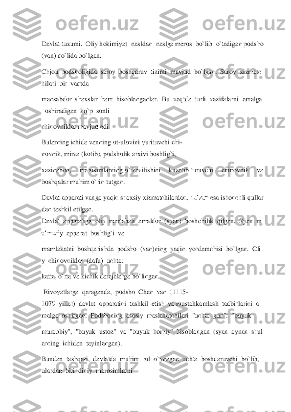  
Davlat	 tuzumi.	  Oliy	 hokimiyat  nasldan  naslga	 meros  bo`lib  o`tadigan	 podsho 	
(van)	 qo`lida	 bo`lgan.	  	
Chjou	  podsholigida	  saroy	  boshqaruv	  tizimi	  mavjud	  bo	`lgan.	  Saroy	  xizmatc	
hilari	  bir	  vaqtda	  	
mansabdor	  shaxslar	  ham	  hisoblanganlar.	  Bu	  vaqtda	  turli	  vazifalarni	  amalga	
  oshiradigan	  ko`p	  sonli	  	
chinovniklar mavjud edi.	  	
Bularning	 ichida	 vanning	 ot	-ulovini	 yurituvchi	 chi	-	
novnik,	 mirza	 (kotib),	 pods	holik	 arxivi	 boshlig`i,	  	
xazinabon,  marosimlarning	 o`tkazilishini  kuzatib	 turuvchi  chinovnik  va 	
boshqalar	 muhim o`rin tutgan.	   	
Davlat	 apparati	 vanga	 yaqin	 shaxsiy	 xizmatchilardan,	 ba‘zan	 esa	 ishonchli	 qullar	
dan	 tashkil	 etilgan.	  	
Davlat	  apparatiga	  oli	y  martabali	  amaldor	  (syan)	  boshchilik	  qilgan.	  Syan	  m	
a‘muriy	  apparat	  boshlig`i	  va	  	
mamlakatni	  boshqarishda	  podsho	  (van)ning	  yaqin	  yordamchisi	  bo`lgan.	  Oli	
y  chinovniklar	  (dafu)	  uchta:	  	
katta, o`rta	 va	 kichik darajalarga	 bo`lingan.	  	
 Rivo	yatlarga	  qaraganda,	  podsho	  Chen	  van	  (1115	-	
1079	  yillar)	  davlat	  apparatini	  tashkil	  etish	  va	 mustahkamlash	  tadbirlarini	  a	
malga	  oshirgan.	  Podshoning	  asosiy	  maslahatchilari	  "uchta	  gun":	  "buyuk	  	
murabbiy",	  "buyuk	  ustoz"	  va	  "buyuk	  homi	y"	  hisoblangan	  (syan	  aynan	  shul	
arning	  ichidan	  tayinlangan).	  	
Bundan	  tashqari,	  davlatda	  muhim	  rol	  o`ynagan	  uchta	  boshqaruvchi	  bo`lib,	  	
ulardan	  biri	  diniy	  marosimlarni	   