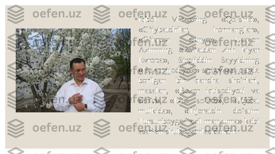 ◦
Iqbol  Mirzoning  «Qo`shiq», 
«G’iybatchilar,  hormanglar», 
«G’irrom  dunyo»,  Usmon 
Azimning  «Po`latdan  zirh  kiyar 
Evropa»,  Sirojiddin  Sayyidning 
«Bozor  ijodiyoti»  sarlavhasi  ostida 
berilgan  bir  qancha  she`rlari, 
masalan,  «Bozor  iqtisodiyoti  va 
she`r»,  «Duo  so`rab»,  «Tijorat 
mulkida»,  «Tijoratchi  do`stim 
Tursunboyga  hazil manzuma» kabi 
asarlari shular jumlasidandir. 